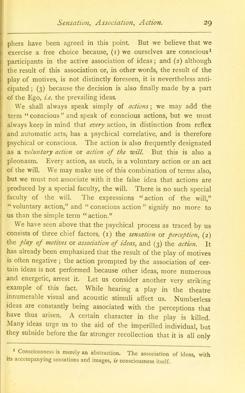 phers have been agreed in this point. But we believe that we exercise a free choice because, (i) we ourselves are conscious^ participants in the active association of ideas; and (2) although the result of this association or, in other words, the result of the play of motives, is not distinctly foreseen, it is nevertheless anti- cipated ; (3) because the decision is also finally made by a part of the Ego, i.e. the prevailing ideas. We shall always speak simply of actions; we may add the term  conscious and speak of conscious actions, but we must always keep in mind that every action, in distinction from reflex and automatic acts, has a psychical correlative, and is therefore psychical or conscious. The action is also frequently designated as a voluntary action or action of the will. But this is also a pleonasm. Every action, as such, is a voluntary action or an act of the will. We may make use of this combination of terms also, but we must not associate with it the false idea that actions are produced by a special faculty, the will. There is no such special faculty of the will. The expressions action of the will,  voluntary action, and '•' conscious action  signify no more to us than the simple term action. We have seen above that the psychical process as traced by us consists of three chief factors, (i) the sensation or perception, (2) the play of motives or association of ideas, and (3) the action. It has already been emphasized that the result of the play of motives is often negative ; the action prompted by the association of cer- tain ideas is not performed because other ideas, more numerous and energetic, arrest it. Let us consider another very striking example of this fact. While hearing a play in the theatre innumerable visual and acoustic stimuli affect us. Numberless^ ideas are constantly being associated with the perceptions that have thus arisen. A certain character in the play is killed. Many ideas urge us to the aid of the imperilled individual, but they subside before the far stronger recollection that it is all only » Consciousness is merely an abstraction. The association of ideas, with its accompanying sensations and images, is consciousness itself.