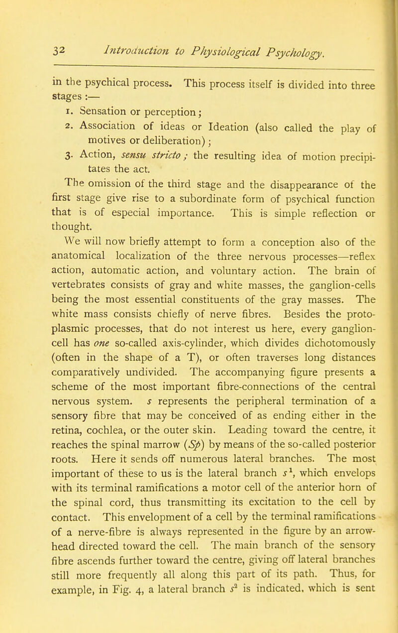 in the psychical process. This process itself is divided into three stages :— 1. Sensation or perception; 2. Association of ideas or Ideation (also called the play of motives or deliberation); 3. Action, sensu stricto; the resulting idea of motion precipi- tates the act. The omission of the third stage and the disappearance of the first stage give rise to a subordinate form of psychical function that is of especial importance. This is simple reflection or thought. We will now briefly attempt to form a conception also of the anatomical localization of the three nervous processes—reflex action, automatic action, and voluntary action. The brain of vertebrates consists of gray and white masses, the ganglion-cells being the most essential constituents of the gray masses. The white mass consists chiefly of nerve fibres. Besides the proto- plasmic processes, that do not interest us here, every ganglion- cell has one so-called axis-cylinder, which divides dichotomously (often in the shape of a T), or often traverses long distances comparatively undivided. The accompanying figure presents a scheme of the most important fibre-connections of the central nervous system, s represents the peripheral termination of a sensory fibre that may be conceived of as ending either in the retina, cochlea, or the outer skin. Leading toward the centre, it reaches the spinal marrow {Sp) by means of the so-called posterior roots. Here it sends off numerous lateral branches. The most important of these to us is the lateral branch s'^, which envelops with its terminal ramifications a motor cell of the anterior horn of the spinal cord, thus transmitting its excitation to the cell by contact. This envelopment of a cell by the terminal ramifications of a nerve-fibre is always represented in the figure by an arrow- head directed toward the cell. The main branch of the sensory fibre ascends further toward the centre, giving off lateral branches still more frequently all along this part of its path. Thus, for example, in Fig. 4, a lateral branch is indicated, which is sent