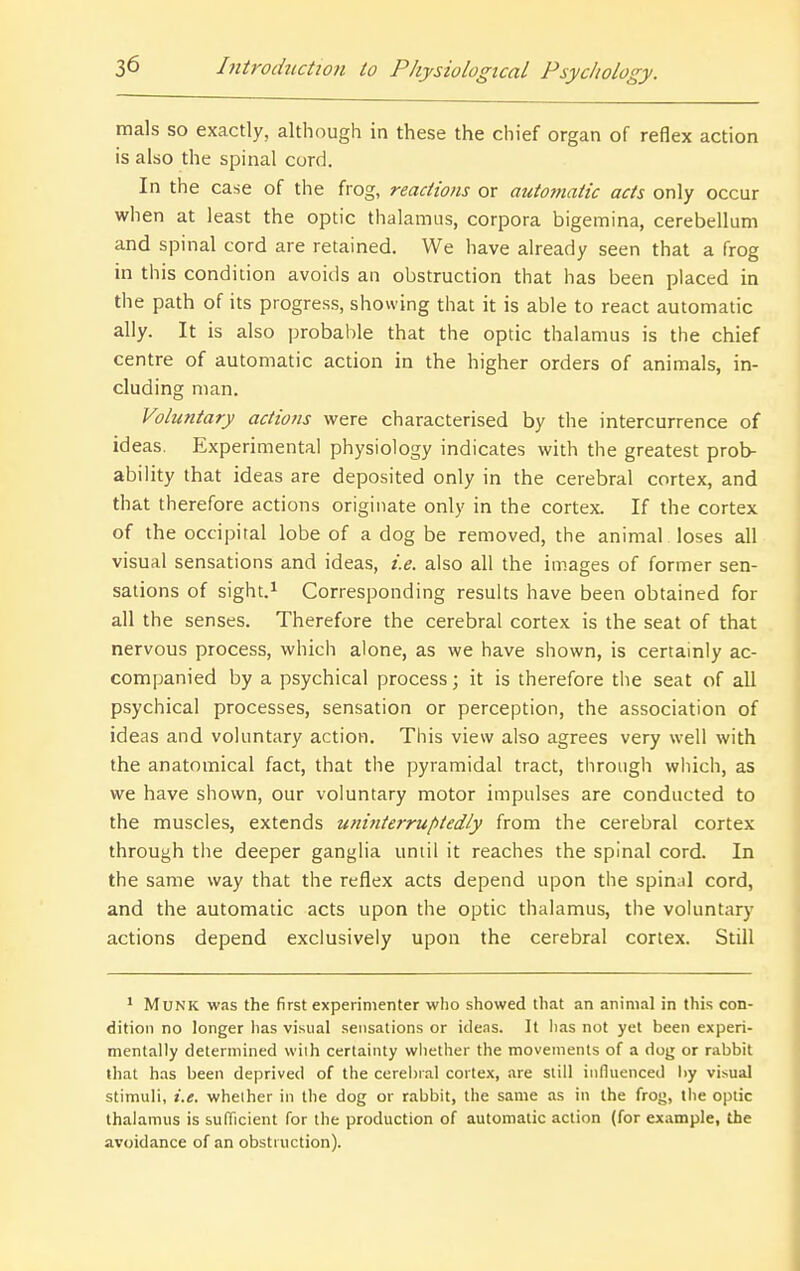 mals so exactly, although in these the chief organ of reflex action is also the spinal cord. In the case of the frog, reactions or automatic acts only occur when at least the optic thalamus, corpora bigemina, cerebellum and spinal cord are retained. We have already seen that a frog in this condition avoids an obstruction that has been placed in the path of its progress, showing that it is able to react automatic ally. It is also probable that the optic thalamus is the chief centre of automatic action in the higher orders of animals, in- cluding man. Voluntary actions were characterised by the intercurrence of ideas. Experimental physiology indicates with the greatest prob- ability that ideas are deposited only in the cerebral cortex, and that therefore actions originate only in the cortex. If the cortex of the occipital lobe of a dog be removed, the animal . loses all visual sensations and ideas, i.e. also all the images of former sen- sations of sight.i Corresponding results have been obtained for all the senses. Therefore the cerebral cortex is the seat of that nervous process, which alone, as we have shown, is certainly ac- companied by a psychical process; it is therefore the seat of all psychical processes, sensation or perception, the association of ideas and voluntary action. This view also agrees very well with the anatomical fact, that the pyramidal tract, through which, as we have shown, our voluntary motor impulses are conducted to the muscles, extends uninterruptedly from the cerebral cortex through the deeper ganglia until it reaches the spinal cord. In the same way that the reflex acts depend upon the spinal cord, and the automatic acts upon the optic thalamus, the voluntary actions depend exclusively upon the cerebral cortex. Still * MuNK was the first experimenter who showed that an animal in this con- dition no longer has visual sensations or ideas. It lias not yet been experi- mentally determined vviih certainty whether the movements of a dog or rabbit that has been deprived of the cerebral cortex, are still influenced l)y visual stimuli, i.e. whether in the dog or rabbit, the same as in the frog, the optic thalamus is sufficient for the production of automatic action (for example, the avoidance of an obstruction).