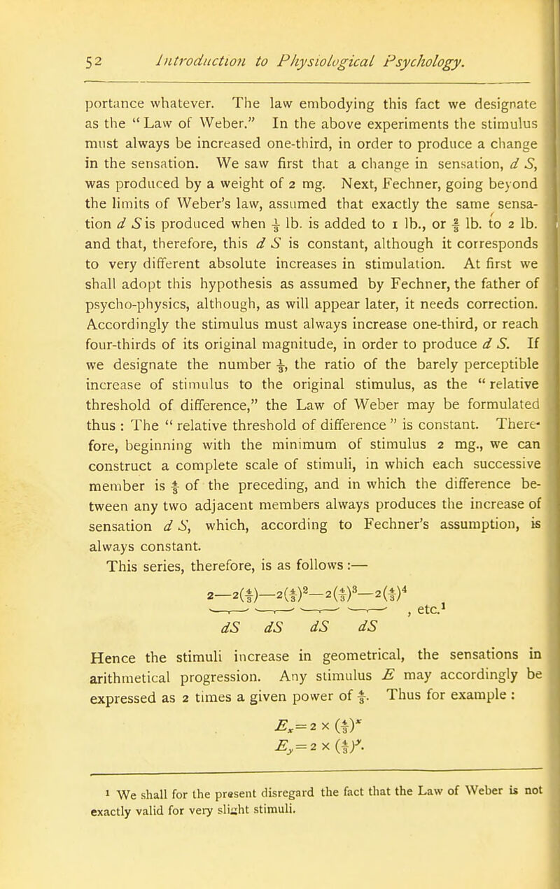 portance whatever. The law embodying this fact we designate as the  Law of Weber. In the above experiments the stimulus must always be increased one-third, in order to produce a cliange in the sensation. We saw first that a change in sensation, d S, was produced by a weight of 2 mg. Next, Fechner, going beyond the limits of Weber's law, assumed that exactly the same sensa- tion d S\5 produced when i lb. is added to i lb., or f lb. to 2 lb. and that, therefore, this d S is constant, although it corresponds to very different absolute increases in stimulation. At first we shall adopt this hypothesis as assumed by Fechner, the father of psycho-physics, although, as will appear later, it needs correction. Accordingly the stimulus must always increase one-third, or reach four-thirds of its original magnitude, in order to produce d S. If we designate the number \, the ratio of the barely perceptible increase of stimulus to the original stimulus, as the relative threshold of difference, the Law of Weber may be formulated thus : The  relative threshold of difference  is constant. There- fore, beginning with the minimum of stimulus 2 mg., we can construct a complete scale of stimuli, in which each successive member is f of the preceding, and in which the difference be- tween any two adjacent members always produces the increase of sensation d S, which, according to Fechner's assumption, is always constant. This series, therefore, is as follows:— 2-2(|)-2a)2-2(f)3-2(i)4 ■—.—- —r— —.— —.—- , etc.> dS dS dS dS Hence the stimuli increase in geometrical, the sensations in arithmetical progression. Any stimulus E may accordingly be expressed as 2 times a given power of f. Thus for example : » We -shall for the present disregard the fact that the Law of Weber is not exactly valid for very sliaht stimuli.