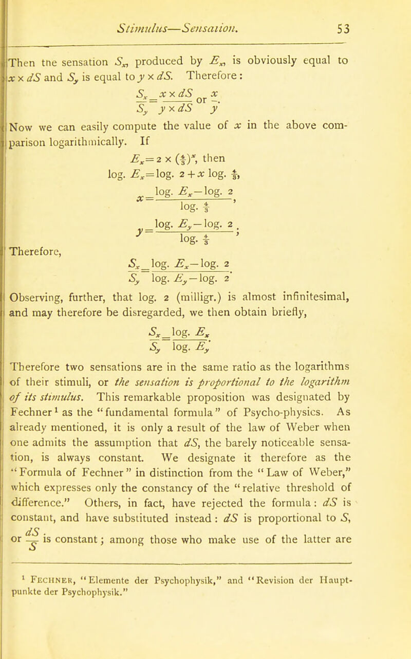 Then tne sensation S„ produced by E„ is obviously equal to xy.dS and Sy is equal to j xdS. Therefore: XY. dS X — = or -. yy.dS y Now we can easily compute the value of x in the above com- parison logarithmically. If E^=2 X (!■)*, then log. ^;.=log. 2 + ^ log. f, log- ^.-iog- 2 •* i 1 ' log. f log, ^^-log. 2 . ^ log. f ' Therefore, S^^ log, jg^-log. 2 Sy log. ^^-log. 2* Observing, further, that log, 2 (milligr.) is almost infinitesimal, and may therefore be disregarded, we then obtain briefly, ^^_log. Sy log. E'y Therefore two sensations are in the same ratio as the logarithms of their stimuli, or the sensation is proportional to the logarithm of its stimulus. This remarkable proposition was designated by Fechner^ as the fundamental formula of Psycho-physics. As already mentioned, it is only a result of the law of Weber when one admits the assumption that dS, the barely noticeable sensa- tion, is always constant. We designate it therefore as the  Formula of Fechner  in distinction from the  Law of Weber, which expresses only the constancy of the  relative threshold of difference. Others, in fact, have rejected the formula: dS is constant, and have substituted instead : dS is proportional to dS or _ is constant; among those who make use of the latter are ' Fechner, Elemente der Psychophysik, and Revision der Haupt- punkte der Psychophysik.