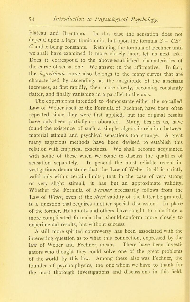 Plateau and Brentano. In this case the sensation does not depend upon a logarithmic ratio, but upon the formula 6 = CE^, C and k being constants. Retaining the formula of Fechner until we shall have examined it more closely later, let us next ask : Does it correspond to the above-estabHshed characteristics of the curve of sensation ? We answer in the affirmative. In fact, the logarithviic curve also belongs to the many curves that are characterized by ascending, as the magnitude of the abscissas increases, at first rapidly, then more slowly, becoming constantly flatter, and finally vanishing in a parallel to the axis. The experiments intended to demonstrate either the so-called Law of Weber itself or the Formula of Fechner, have been often repeated since they were first applied, but the original results have only been partially corroborated. Many, besides us, have found the existence of such a simple algebraic relation between material stimuli and psychical sensations too strange. A great many sagacious methods have been devised to establish this relation with empirical exactness. We shall become acquainted with some of these when we come to discuss the qualities of sensation separately. In general the most reliable recent in- vestigations demonstrate that the Law of Weber itself is strictly valid only within certain limits; that in the case of very strong or very slight stimuli, it has but an approximate validity. Whether the Fornmla of Fechner necessarily follows from the Law of Weber, even if the strict validity of the latter be granted, is a question that requires another special discussion. In place of the former, Helmholtz and others have sought to substitute a more complicated formula that should conform more closely to experimental results, but without success. A still more spirited controversy has been associated with the interesting question as to what this connection, expressed by the law of Weber and Fechner, means. There have been investi- gators who thought they could solve one of the great problems of the world by this law. Among these also was Fechner, the founder of psycho-physics, the one whom we have to thank for the most thorough investigations and discussions in this field.