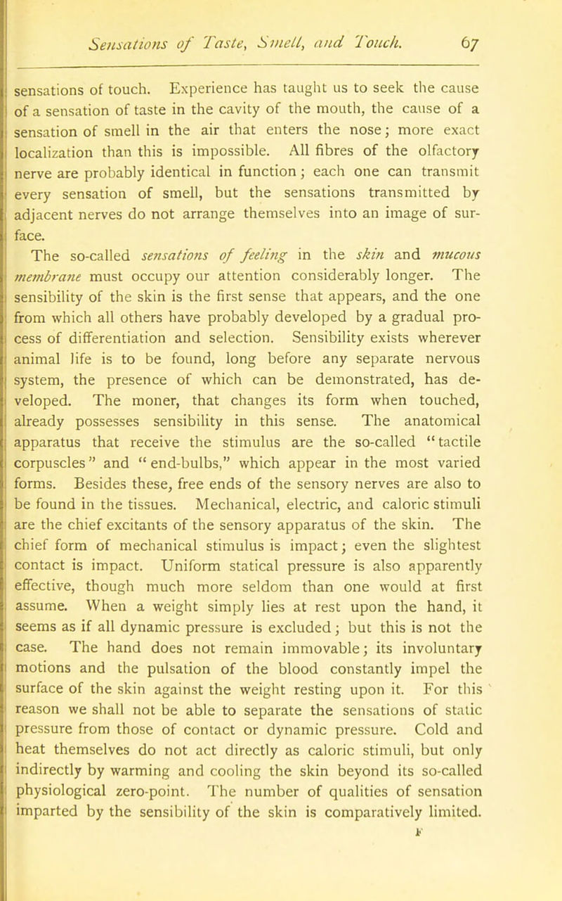 sensations of touch. Experience has taught us to seek the cause of a sensation of taste in the cavity of the mouth, the cause of a sensation of smell in the air that enters the nose; more exact locahzation than this is impossible. All fibres of the olfactory nerve are probably identical in function; each one can transmit every sensation of smell, but the sensations transmitted by adjacent nerves do not arrange themselves into an image of sur- face. The so-called sensations of feelittg in the skin and mucous membrane must occupy our attention considerably longer. The sensibility of the skin is the first sense that appears, and the one from which all others have probably developed by a gradual pro- cess of differentiation and selection. Sensibility exists wherever animal life is to be found, long before any separate nervous system, the presence of which can be demonstrated, has de- veloped. The moner, that changes its form when touched, already possesses sensibility in this sense. The anatomical apparatus that receive the stimulus are the so-called tactile corpuscles and  end-bulbs, which appear in the most varied forms. Besides these, free ends of the sensory nerves are also to be found in the tissues. Mechanical, electric, and caloric stimuli are the chief excitants of the sensory apparatus of the skin. The chief form of mechanical stimulus is impact; even the slightest contact is impact. Uniform statical pressure is also apparently effective, though much more seldom than one would at first assume. When a weight simply lies at rest upon the hand, it seems as if all dynamic pressure is excluded; but this is not the case. The hand does not remain immovable; its involuntary motions and the pulsation of the blood constantly impel the surface of the skin against the weight resting upon it. For this reason we shall not be able to separate the sensations of static pressure from those of contact or dynamic pressure. Cold and heat themselves do not act directly as caloric stimuli, but only indirectly by warming and cooling the skin beyond its so-called physiological zero-point. The number of qualities of sen.sation imparted by the sensibility of the skin is comparatively limited.