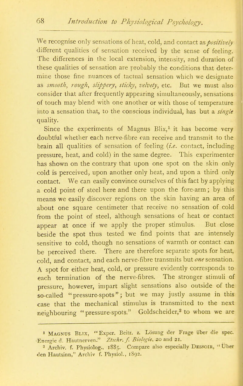 We recognise only sensations of heat, cold, and contact ^%positively different qualities of sensation received by the sense of feeling. The differences in the local extension, intensity, and duration of these qualities of sensation are probably the conditions that deter- mine those fine nuances of tactual sensation which we designate as smooth^ rough, slippery, sticky, velvety, etc. But we must also consider that after frequently appearing simultaneously, sensations of touch may blend with one another or with those of temperature into a sensation that, to the conscious individual, has but a single quality. Since the experiments of Magnus Blix,^ it has become very doubtful whetlier each nerve-fibre can receive and transmit to the brain all qualities of sensation of feeling {i.e. contact, including pressure, heat, and cold) in the same degree. This experimenter has shown on the contrary that upon one spot on the skin only cold is perceived, upon another only heat, and upon a third only contact. We can easily convince ourselves of this fact by applying a cold point of steel here and there upon the fore-arm; by this means we easily discover regions on the skin having an area of about one square centimeter that receive no sensation of cold from the point of steel, although sensations of heat or contact appear at once if we apply the proper stimulus. But close beside the spot thus tested we find points that are intensely sensitive to cold, though no sensations of warmth or contact can be perceived there. There are therefore separate spots for heat, cold, and contact, and each nerve-fibre transmits but one sensation. A spot for either heat, cold, or pressure evidently corresponds to each termination of the nerve-fibres. The stronger stimuli of pressure, however, impart slight sensations also outside of the so-called pressure-spots; but we may justly a.ssume in this case that the mechanical stimulus is transmitted to the next neighbouring  pressure-spots. Goldscheider,^ to whom we are » Magnus Blix, Exper. Beitr. z. Losung der Frage iiber die spec. •Energie d. Haulnerven. Ztschr. f. Biologie, 20 iiwA 21. ^ Archiv. f. Physiolog.. 1885. Compare also especially Dessoir,  Uber den Hautsinn, Arcliiv f. Physiol., 1S92.