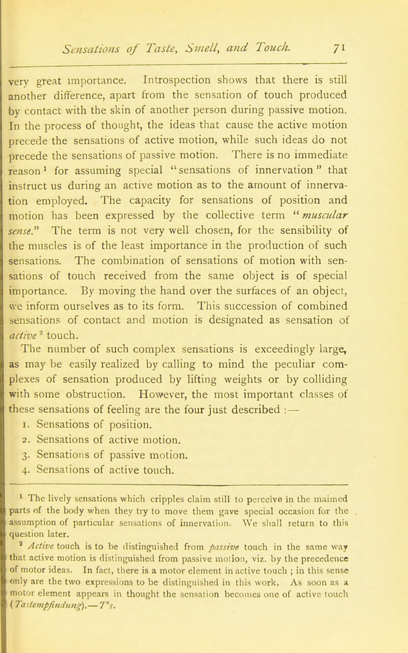 very great importance. Introspection shows that there is still another difference, apart from the sensation of touch produced by contact with the skin of another person during passive motion. In the process of thought, the ideas that cause the active motion precede the sensations of active motion, while such ideas do not precede the sensations of passive motion. There is no immediate reason ^ for assuming special  sensations of innervation that instruct us during an active motion as to the amount of innerva- tion employed. The capacity for sensations of position and motion has been expressed by the collective term  musadar sense. The term is not very well chosen, for the sensibility of the muscles is of the least importance in the production of such sensations. The combination of sensations of motion with sen- sations of touch received from the same object is of special importance. By moving the hand over the surfaces of an object, we inform ourselves as to its form. This succession of combined sensations of contact and motion is designated as sensation of active touch. The number of such complex sensations is exceedingly large, as may be easily realized by calling to mind the peculiar com- plexes of sensation produced by lifting weights or by colliding with some obstruction. However, the most important classes of these sensations of feeling are the four just described :—■ 1. Sensations of position. 2. Sensations of active motion. 3. Sensations of passive motion. 4. Sensations of active touch. ' The lively sensations which cripples claim still to peiceive in the maimed parts of the body when they tiy to move them gave special occasion for the assumption of particular sensations of innervation. We sliall return to this question later. ' Active touch is to be distinguished from passive touch in tlie same way that active motion is distinguished from passive molion, viz. by the precedence of motor ideas. In fact, there is a motor element in active touch ; in this sense only are the two expressions to be distinguished in this work. As soon as a motor element appears in thought the sensation becomes one of active touch (Taslemp/iniiung).— 7 's.