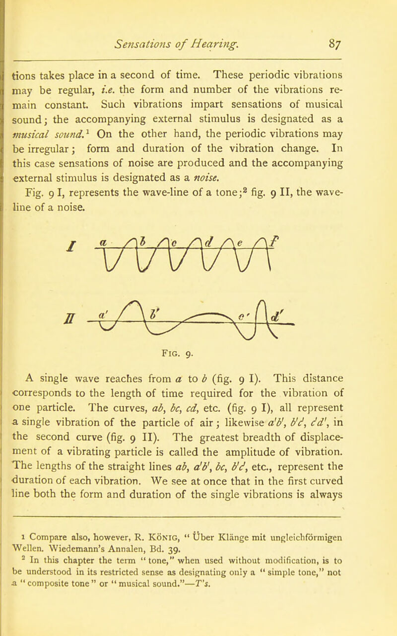 tions takes place in a second of time. These periodic vibrations may be regular, i.e. the form and number of the vibrations re- main constant. Such vibrations impart sensations of musical sound] the accompanying external stimulus is designated as a musical sound.^ On the other hand, the periodic vibrations may be irregular; form and duration of the vibration change. In this case sensations of noise are produced and the accompanying external stimulus is designated as a noise. Fig. 9 I, represents the wave-line of a tone;* fig. 9 II, the wave- line of a noise. A single wave reaches from a to ^ (fig. 9 I). This distance corresponds to the length of time required for the vibration of one particle. The curves, ab, be, cd, etc. (fig. 9 I), all represent a single vibration of the particle of air; likewise a'b', b'(^, dd\ in the second curve (fig. 9 II). The greatest breadth of displace- ment of a vibrating particle is called the amplitude of vibration. The lengths of the straight lines ab, a'b\ be, b'd, etc., represent the ■duration of each vibration. We see at once that in the first curved line both the form and duration of the single vibrations is always 1 Compare also, however, R. KONIG,  Uber Klange mit ungleichfbrmigen Wellen. Wiedemann's Annalen, Bd. 39. ^ In this chapter the term tone, when used without modification, is to be understood in its restricted sense as designating only a  simple tone, not a composite tone or musical sound.—Ts. Fig. 9.