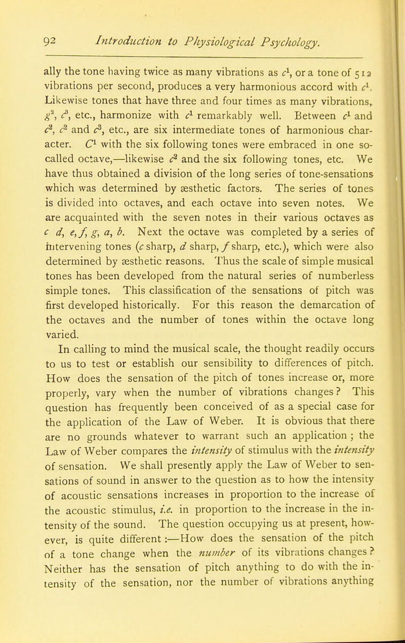 ally the tone having twice as many vibrations as c^, or a tone of 512 vibrations per second, produces a very harmonious accord with c^. Likewise tones that have three and four times as many vibrations, etc., harmonize with c^ remarkably well. Between and f^, and fi, etc., are six intermediate tones of harmonious char- acter, with the six following tones were embraced in one so- called octave,—likewise and the six following tones, etc. We have thus obtained a division of the long series of tone-sensations which was determined by aesthetic factors. The series of tones is divided into octaves, and each octave into seven notes. We are acquainted with the seven notes in their various octaves as ^ di ^tfi ^> ^- Next the octave was completed by a series of hitervening tones (f sharp, d sharp, / sharp, etc.), which were also determined by aesthetic reasons. Thus the scale of simple musical tones has been developed from the natural series of numberless simple tones. This classification of the sensations of pitch was first developed historically. For this reason the demarcation of the octaves and the number of tones within the octave long varied. In calling to mind the musical scale, the thought readily occurs to us to test or establish our sensibility to differences of pitch. How does the sensation of the pitch of tones increase or, more properly, vary when the number of vibrations changes? This question has frequently been conceived of as a special case for the application of the Law of Weber. It is obvious that there are no grounds whatever to warrant such an application ; the Law of Weber compares the intensity of stimulus with the ijitensity of sensation. We shall presently apply the Law of Weber to sen- sations of sound in answer to the question as to how the intensity of acoustic sensations increases in proportion to the increase of the acoustic stimulus, i.e. in proportion to the increase in the in- tensity of the sound. The question occupying us at present, how- ever, is quite different:—How does the sensation of the pitch of a tone change when the number of its vibrations changes ? Neither has the sensation of pitch anything to do with the in- tensity of the sensation, nor the number of vibrations anything