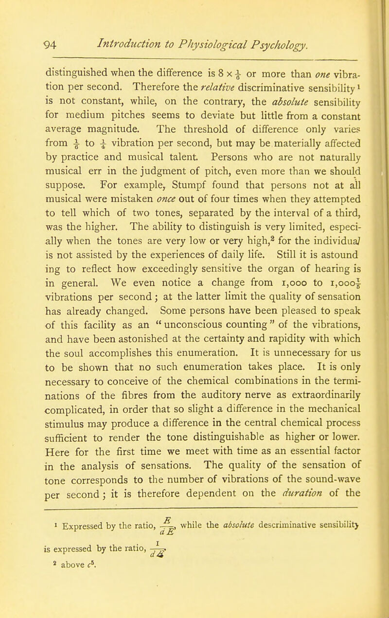 distinguished when the difference is 8 x i or more than one vibra- tion per second. Therefore the relative discriminative sensibility * is not constant, while, on the contrary, the absolute sensibility for medium pitches seems to deviate but little from a constant average magnitude. The threshold of difference only varie? from I- to -1^ vibration per second, but may be materially affected by practice and musical talent. Persons who are not naturally musical err in the judgment of pitch, even more than we should suppose. For example, Stumpf found that persons not at all musical were mistaken once out of four times when they attempted to tell which of two tones, separated by the interval of a third, was the higher. The ability to distinguish is very limited, especi- ally when the tones are very low or very high,^ for the individual is not assisted by the experiences of daily life. Still it is astound ing to reflect how exceedingly sensitive the organ of hearing is in general. We even notice a change from i,ooo to i,oooi vibrations per second; at the latter limit the quality of sensation has already changed. Some persons have been pleased to speak of this facility as an  unconscious counting of the vibrations, and have been astonished at the certainty and rapidity with which the soul accomplishes this enumeration. It is unnecessary for us to be shown that no such enumeration takes place. It is only necessary to conceive of the chemical combinations in the termi- nations of the fibres from the auditory nerve as extraordinarily complicated, in order that so slight a difference in the mechanical stimulus may produce a difference in the central chemical process sufficient to render the tone distinguishable as higher or lower. Here for the first time we meet with time as an essential factor in the analysis of sensations. The quality of the sensation of tone corresponds to the number of vibrations of the sound-wave per second; it is therefore dependent on the duration of the * Expressed by the ratio, while the absolute descriminative sensibilitj is expressed by the ratio, * above c'.