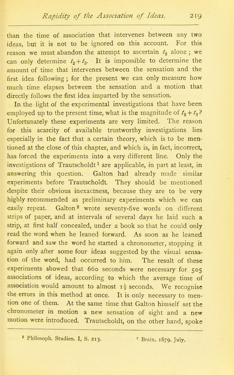 than the time of association that intervenes between any two ideas, but it is not to be ignored on this account. For this reason we must abandon the attempt to ascertain alone ; we can only determine t^^-^t^. It is impossible to determine the amount of time that intervenes between the sensation and the first idea following; for the present we can only measure how much time elapses between the sensation and a motion that directly follows the first idea imparted by the sensation. In the light of the experimental investigations that have been employed up to the present time, what is the magnitude of /g + ^3 ? Unfortunately these experiments are very limited. The reason for this scarcity of available trustworthy investigations lies •especially in the fact that a certain theory, which is to be men- tioned at the close of this chapter, and which is, in fact, incorrect, has forced the experiments into a very different line. Only the investigations of Trautscholdt ^ are applicable, in part at least, in answering this question. Galton had already made similar experiments before Trautscholdt. They should be mentioned despite their obvious inexactness, because they are to be very highly recommended as preliminary experiments which we can easily repeat. Galton ^ wrote seventy-five words on different strips of paper, and at intervals of several days he laid such a strip, at first half concealed, under a book so that he could only read the word when he leaned forward. As soon as he leaned forward and saw the word he started a chronometer, stopping it again only after some four ideas suggested by the visual sensa- tion of the word, had occurred to him. The result of these experiments showed that 660 seconds were necessary for 505 associations of ideas, according to which the average time of association would amount to almost seconds. We recognise the errors in this method at once. It is only necessary to men- tion one of them. At the same time that Galton himself set the chronometer in motion a new sensation of sight and a new motion were introduced. Trautscholdt, on the other hand, spoke ' Philosoph, Studien. I, S. 213. ' Brain, 1879, July.