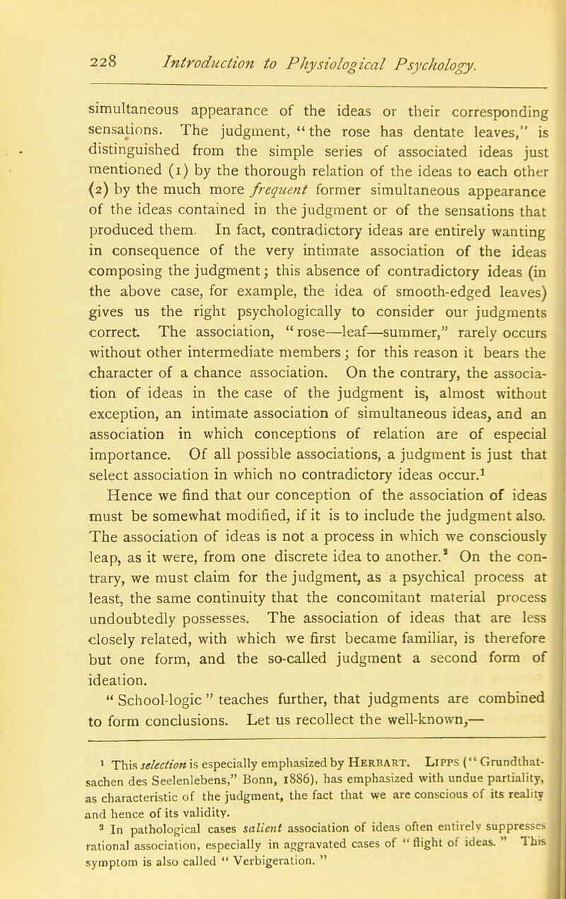 simultaneous appearance of the ideas or their corresponding sensations. The judgment, the rose has dentate leaves, is distinguished from the simple series of associated ideas just mentioned (i) by the thorough relation of the ideas to each other (2) by the much more frequent former simultaneous appearance of the ideas contained in the judgment or of the sensations that produced them. In fact, contradictory ideas are entirely wanting in consequence of the very intimate association of the ideas composing the judgment; this absence of contradictory ideas (in the above case, for example, the idea of smooth-edged leaves) gives us the right psychologically to consider our judgments correct The association,  rose—leaf—summer, rarely occurs without other intermediate members; for this reason it bears the character of a chance association. On the contrary, the associa- tion of ideas in the case of the judgment is, almost without exception, an intimate association of simultaneous ideas, and an association in which conceptions of relation are of especial importance. Of all possible associations, a judgment is just that select association in which no contradictory ideas occur.^ Hence we find that our conception of the association of ideas must be somewhat modified, if it is to include the judgment also. The association of ideas is not a process in which we consciously leap, as it were, from one discrete idea to another.' On the con- trary, we must claim for the judgment, as a psychical process at least, the same continuity that the concomitant material process undoubtedly possesses. The association of ideas that are less closely related, with which we first became familiar, is therefore but one form, and the so-called judgment a second form of ideation.  School-logic  teaches further, that judgments are combined to form conclusions. Let us recollect the well-known,— ' This jif/tff/zfwis especially emphasized by Herbart. Lipps ( Grundthat- sachen des Seelenlebens, Bonn, 1886), has emphasized with undue partiality, as characteristic of the judgment, the fact that we are conscious of its reality and hence of its validity. * In pathological cases salient association of ideas often entirely suppresses j rational association, especially in aggravated cases of flight of ideas.  This symptom is also called  Verbigeration.  i