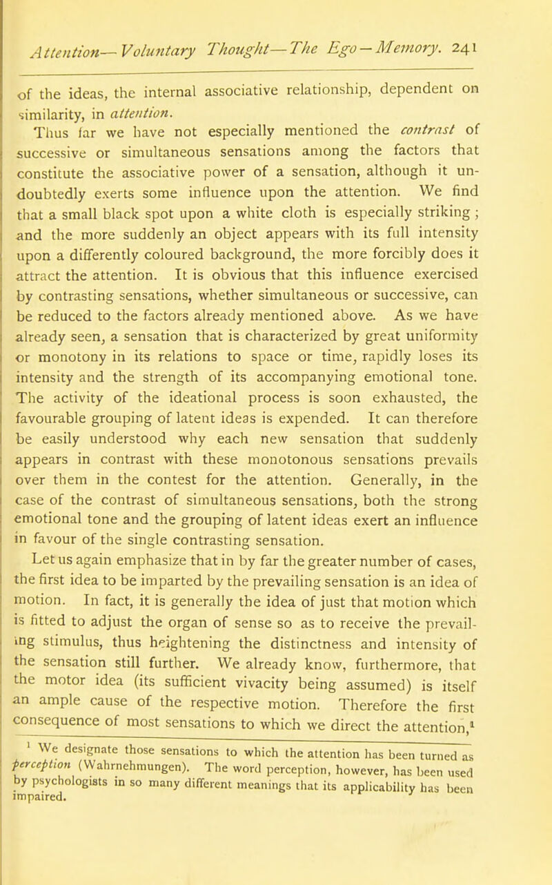 of the ideas, the internal associative relationship, dependent on similarity, in attention. Tlius far we have not especially mentioned the contrast of successive or simultaneous sensations among the factors that constitute the associative power of a sensation, although it un- doubtedly exerts some influence upon the attention. We find that a small black spot upon a white cloth is especially striking ; and the more suddenly an object appears with its full intensity upon a differently coloured background, the more forcibly does it attract the attention. It is obvious that this influence exercised by contrasting sensations, whether simultaneous or successive, can be reduced to the factors already mentioned above. As we have already seen, a sensation that is characterized by great uniformity or monotony in its relations to space or time, rapidly loses its intensity and the strength of its accompanying emotional tone. The activity of the ideational process is soon exhausted, the favourable grouping of latent ideas is expended. It can therefore be easily understood why each new sensation that suddenly appears in contrast with these monotonous sensations prevails over them in the contest for the attention. Generally, in the case of the contrast of simultaneous sensations, both the strong emotional tone and the grouping of latent ideas exert an influence in favour of the single contrasting sensation. Let us again emphasize that in by far the greater number of cases, the first idea to be imparted by the prevailing sensation is an idea of motion. In fact, it is generally the idea of just that motion which is fitted to adjust the organ of sense so as to receive the prevail- ing stimulus, thus heightening the distinctness and intensity of the sensation still further. We already know, furthermore, that the motor idea (its sufficient vivacity being assumed) is itself an ample cause of the respective motion. Therefore the first consequence of most sensations to which we direct the attention,^ ' We designate those sensations to which the attention has been turned as ferceptwn (Wahrnehmungen). The word perception, however, has been used by psychologists in so many different meanings that its applicability has been impaired.