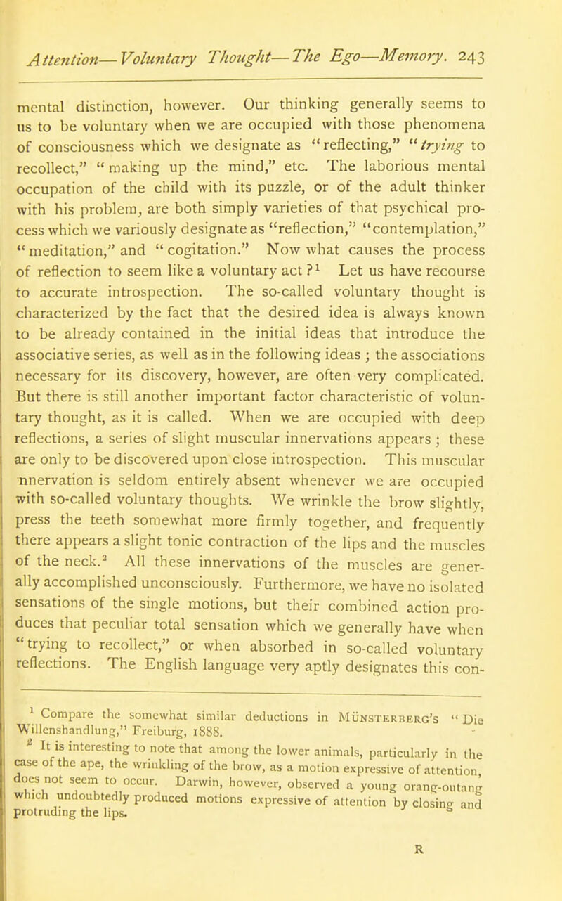 mental distinction, however. Our thinking generally seems to us to be voluntary when we are occupied with those phenomena of consciousness which we designate as  reflecting,  trying to recollect,  making up the mind, etc. The laborious mental occupation of the child with its puzzle, or of the adult thinker with his problem, are both simply varieties of that psychical pro- cess which we variously designate as reflection, contemplation,  meditation, and  cogitation. Now what causes the process of reflection to seem like a voluntary act Let us have recourse to accurate introspection. The so-called voluntary thought is characterized by the fact that the desired idea is always known to be already contained in the initial ideas that introduce the associative series, as well as in the following ideas ; the associations necessary for its discovery, however, are often very complicated. But there is still another important factor characteristic of volun- tary thought, as it is called. When we are occupied with deep reflections, a series of slight muscular innervations appears ; these are only to be discovered upon close introspection. This muscular 'nnervation is seldom entirely absent whenever we are occupied with so-called voluntary thoughts. We wrinkle the brow slightly, press the teeth somewhat more firmly together, and frequently there appears a slight tonic contraction of the lips and the muscles of the neck.^ All these innervations of the muscles are gener- ally accomplished unconsciously. Furthermore, we have no isolated sensations of the single motions, but their combined action pro- duces that peculiar total sensation which we generally have when trying to recollect, or when absorbed in so-called voluntary reflections. The English language very aptly designates this con- ^ Compare the somewhat similar deductions in Munsterberg's  Die Willenshandlunc;, Freiburg, 188S. * It is interesting to note that among the lower animals, particularly in the case of the ape, the wrinkling of the brow, as a motion expressive of attention does not seem to occur. Darwin, however, observed a young orang-outang which undoubtedly produced motions expressive of aLtenlion by closing and protrudmg the lips. R