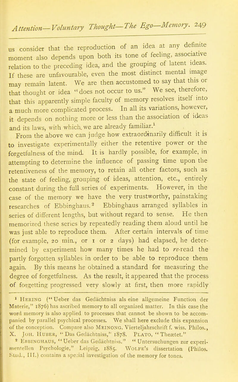 us consider that the reproduction of an idea at any definite moment also depends upon both its tone of feehng, associative relation to the preceding idea, and the grouping of latent ideas. If these are unfavourable, even the most distinct mental image may remain latent. We are then accustomed to say that this or that thought or idea  does not occur to us. We see, therefore, that this apparently simple faculty of memory resolves itself into a much more complicated process. In all its variations, however, it depends on nothing more or less than the association of ideas and its laws, with which, we are already familiar.^ From the above we can judge how extraordinarily difficult it is to investigate experimentally either the retentive power or the forgetfulness of the mind. It is hardly possible, for example, in attempting to determine the influence of passing time upon the retentiveness of the memory, to retain all other factors, such as the state of feeling, grouping of ideas, attention, etc., entirely constant during the full series of experiments. However, in the case of the memory we have the very trustworthy, painstaking researches of Ebbinghaus.^ Ebbinghaus arranged syllables in series of different lengths, but without regard to sense. He then memorized these series by repeatedly reading them aloud until he was just able to reproduce them. After certain intervals of time (for example, 20 min., or i or 2 days) had elapsed, he deter- mined by experiment how many times he had to ;r-read the partly forgotten syllables in order to be able to reproduce them again. By this means he obtained a standard for measuring the degree of forgetfulness. As the result, it appeared that the process of foij£;etting progressed very slowly at first, then more rapidly * Hering ( Ueber das Gedachtniss als eine allgemeine Function der Materia, 1876) has ascribed memory to all organized matter. In this case the word memory is also applied to processes that cannot be shown to be accom- panied by parallel psychical processes. We shall here exclude this expansion of the conception. Compare also Meinong, Vierteljahrschrift f. wiss. Philos., X. Juii. HuBER,  Das Gedachtniss, 1878. Plato, Theretet. * EnBiNGHAUS, Ueber das Gedachtniss.  Untersuchungen zur e.Kperi- mentellen Psychologie, Leipzig, 1885. Wolfe's dissertation (Philos. Stud., HI.) contains a special investigation of the memory for tones.