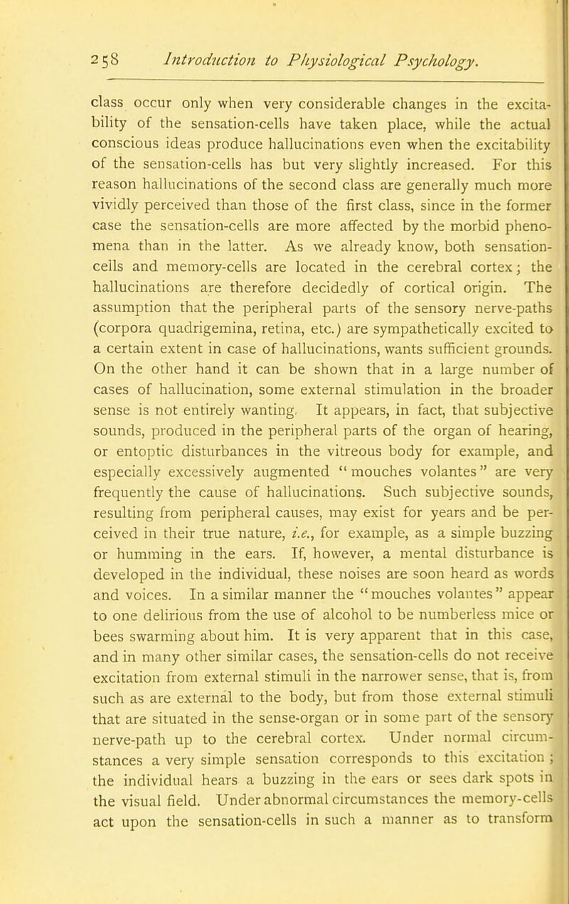 class occur only when very considerable changes in the excita- bility of the sensation-cells have taken place, while the actual conscious ideas produce hallucinations even when the excitability of the sensation-cells has but very slightly increased. For this reason hallucinations of the second class are generally much more vividly perceived than those of the first class, since in the former case the sensation-cells are more affected by the morbid pheno- mena than in the latter. As we already know, both sensation- ceils and memory-cells are located in the cerebral cortex; the hallucinations are therefore decidedly of cortical origin. The assumption that the peripheral parts of the sensory nerve-paths (corpora quadrigemina, retina, etc.) are sympathetically excited to a certain extent in case of hallucinations, wants sufficient grounds. On the other hand it can be shown that in a large number of cases of hallucination, some external stimulation in the broader sense is not entirely wanting. It appears, in fact, that subjective sounds, produced in the peripheral parts of the organ of hearing, or entoptic disturbances in the vitreous body for example, and especially excessively augmented  mouches volantes are very frequently the cause of hallucinations. Such subjective sounds, resulting from peripheral causes, may exist for years and be per- ceived in their true nature, i.e., for example, as a simple buzzing or humming in the ears. If, however, a mental disturbance is developed in the individual, these noises are soon heard as words and voices. In a similar manner the mouches volantes appear to one delirious from the use of alcohol to be numberless mice or bees swarming about him. It is very apparent that in this case, and in many other similar cases, the sensation-cells do not receive excitation from external stimuli in the narrower sense, that is, from such as are external to the body, but from those external stimuli that are situated in the sense-organ or in some part of the sensory nerve-path up to the cerebral cortex. Under normal circum- stances a very simple sensation corresponds to this excitation ; the individual hears a buzzing in the ears or sees dark spots in the visual field. Under abnormal circumstances the memory-cells act upon the sensation-cells in such a manner as to transform