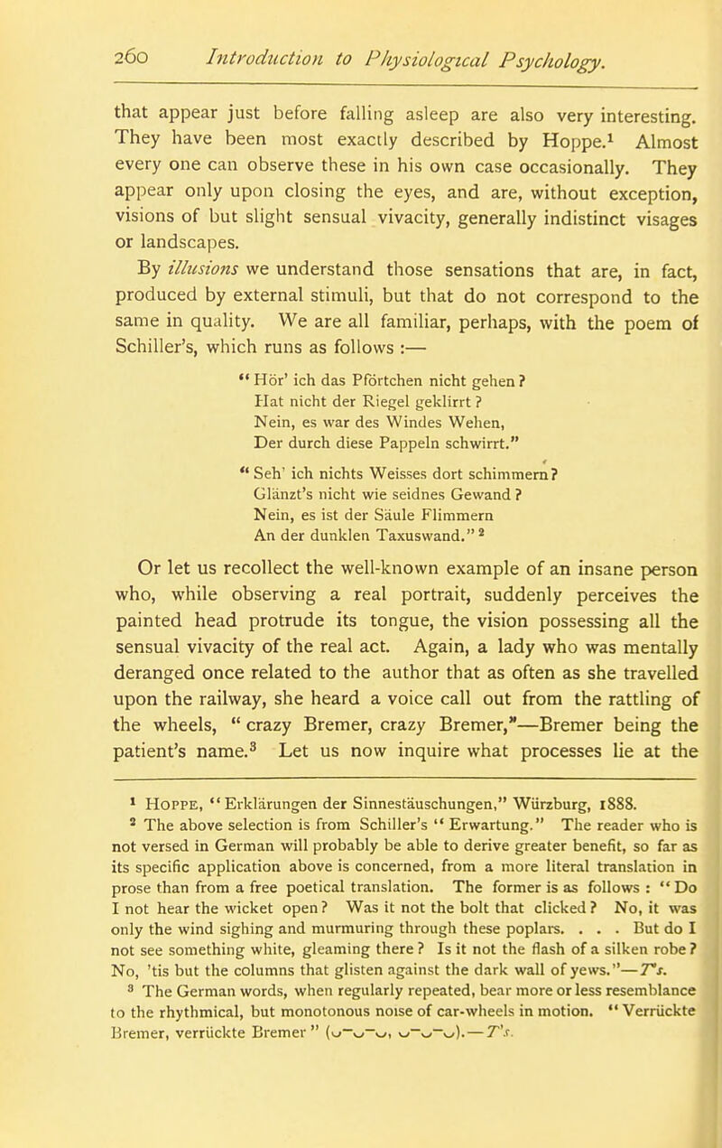 that appear just before falling asleep are also very interesting. They have been most exactly described by Hoppe.^ Almost every one can observe these in his own case occasionally. They appear only upon closing the eyes, and are, without exception, visions of but slight sensual vivacity, generally indistinct visages or landscapes. By illusions we understand those sensations that are, in fact, produced by external stimuli, but that do not correspond to the same in quality. We are all familiar, perhaps, with the poem of Schiller's, which runs as follows :— '* H6r' ich das Pfdrtchen nicht gehen ? Hat nicht der Riegel geklirrt ? Nein, es war des Windes Wehen, Der durch diese Pappeln schwirrt. 4 Seh' ich nichts Weisses dort schimmem? Glanzt's nicht wie seidnes Gewand ? Nein, es ist der Saule Flimmern An der dunklen Taxusvvand. * Or let us recollect the well-known example of an insane person who, while observing a real portrait, suddenly perceives the painted head protrude its tongue, the vision possessing all the sensual vivacity of the real act. Again, a lady who was mentally deranged once related to the author that as often as she travelled upon the railway, she heard a voice call out from the rattling of the wheels,  crazy Bremer, crazy Bremer,—Bremer being the patient's name.^ Let us now inquire what processes lie at the ' HOPPE, Erklarungen der Sinnestauschungen, Wiirzburg, 1888. ' The above selection is from Schiller's  Erwartung. The reader who is not versed in German will probably be able to derive greater benefit, so far as its specific application above is concerned, from a more literal translation in prose than from a free poetical translation. The former is as follows : Do I not hear the wicket open ? Was it not the bolt that clicked ? No, it was only the wind sighing and murmuring through these poplars. . . . But do I not see something white, gleaming there ? Is it not the flash of a silken robe ? No, 'tis but the columns that glisten against the dark wall of yews.—T's. ^ The German words, when regularly repeated, bear more or less resemblance to the rhythmical, but monotonous noise of car-wheels in motion.  Verriickte Bremer, verriickte Bremer v.^-^, w-v^-v^). — T's.