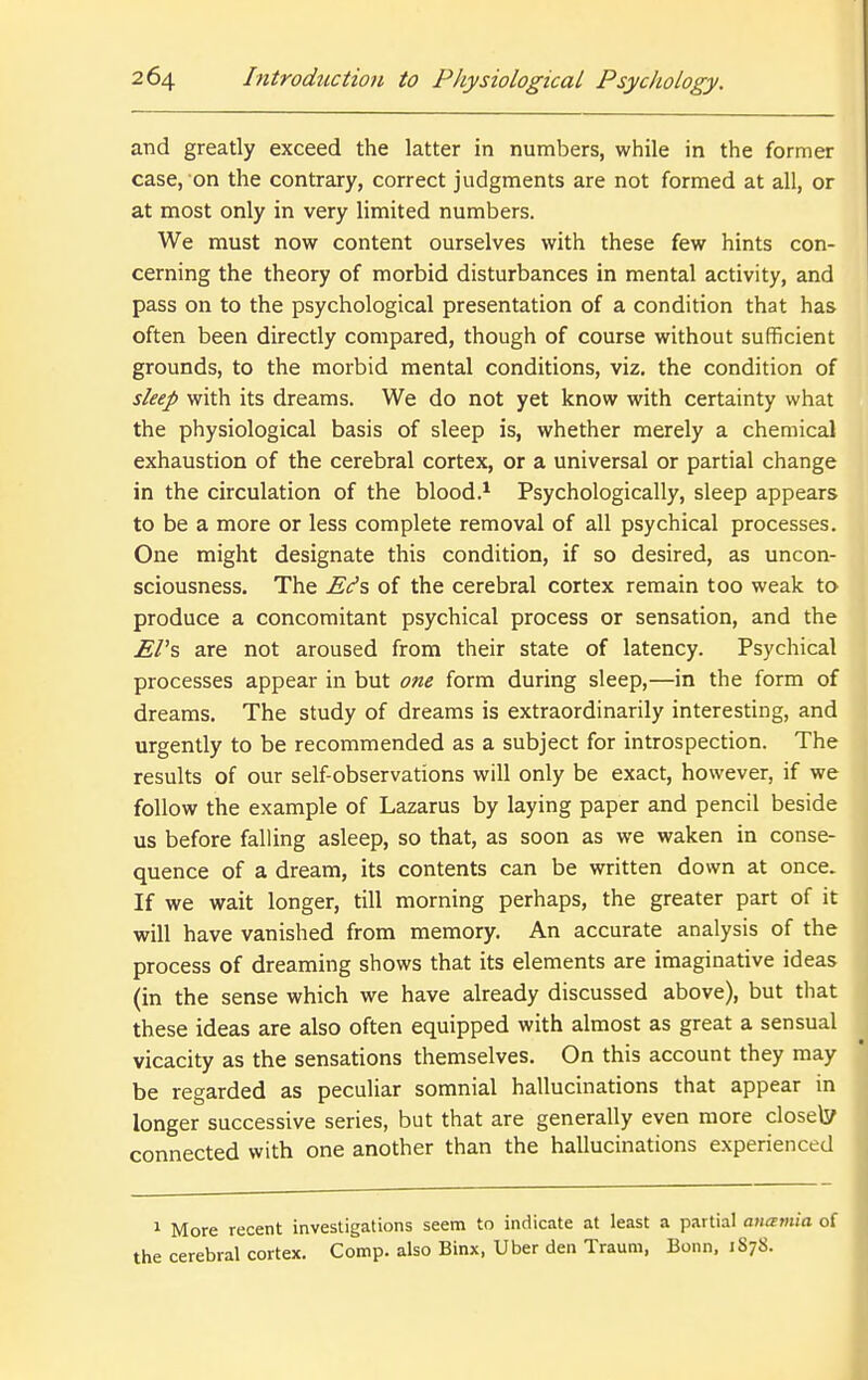 and greatly exceed the latter in numbers, while in the former case, on the contrary, correct judgments are not formed at all, or at most only in very limited numbers. We must now content ourselves with these few hints con- cerning the theory of morbid disturbances in mental activity, and pass on to the psychological presentation of a condition that has often been directly compared, though of course without sufficient grounds, to the morbid mental conditions, viz. the condition of sleep with its dreams. We do not yet know with certainty what the physiological basis of sleep is, whether merely a chemical exhaustion of the cerebral cortex, or a universal or partial change in the circulation of the blood.^ Psychologically, sleep appears to be a more or less complete removal of all psychical processes. One might designate this condition, if so desired, as uncon- sciousness. The E(fs of the cerebral cortex remain too weak to produce a concomitant psychical process or sensation, and the EPs are not aroused from their state of latency. Psychical processes appear in but one form during sleep,—in the form of dreams. The study of dreams is extraordinarily interesting, and urgently to be recommended as a subject for introspection. The results of our self-observations will only be exact, however, if we follow the example of Lazarus by laying paper and pencil beside us before falling asleep, so that, as soon as we waken in conse- quence of a dream, its contents can be written down at once. If we wait longer, till morning perhaps, the greater part of it will have vanished from memory. An accurate analysis of the process of dreaming shows that its elements are imaginative ideas (in the sense which we have already discussed above), but that these ideas are also often equipped with almost as great a sensual vicacity as the sensations themselves. On this account they may be regarded as peculiar somnial hallucinations that appear in longer successive series, but that are generally even more closely connected with one another than the hallucinations experienced 1 More recent investigations seem to indicate at least a partial auamia of the cerebral cortex. Comp. also Binx, Uber den Traum, Bonn, 1S78.