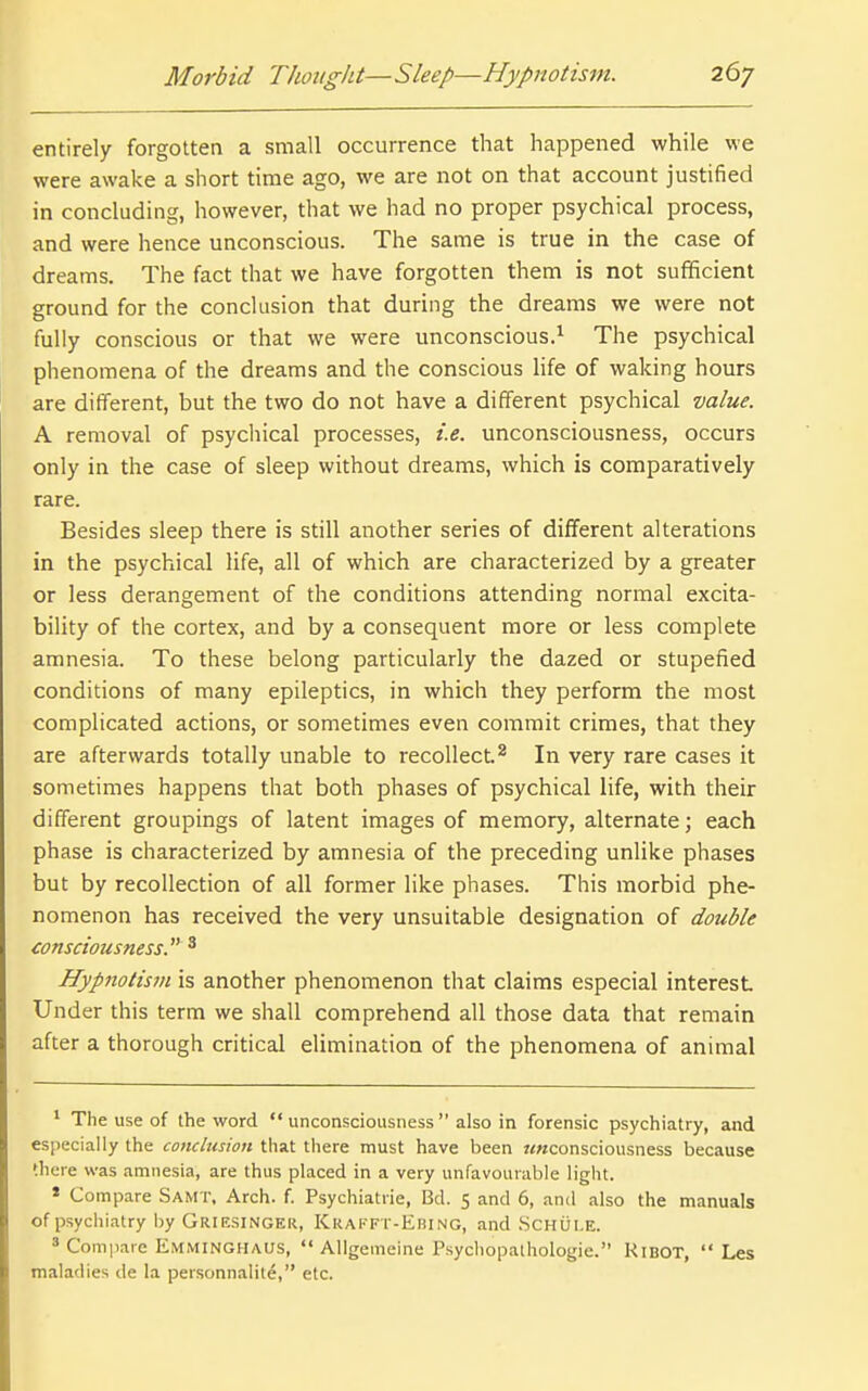 entirely forgotten a small occurrence that happened while we were awake a short time ago, we are not on that account justified in concluding, however, that we had no proper psychical process, and were hence unconscious. The same is true in the case of dreams. The fact that we have forgotten them is not sufficient ground for the conclusion that during the dreams we were not fully conscious or that we were unconscious.^ The psychical phenomena of the dreams and the conscious life of waking hours are different, but the two do not have a different psychical value. A removal of psychical processes, i.e. unconsciousness, occurs only in the case of sleep without dreams, which is comparatively rare. Besides sleep there is still another series of different alterations in the psychical life, all of which are characterized by a greater or less derangement of the conditions attending normal excita- bility of the cortex, and by a consequent more or less complete amnesia. To these belong particularly the dazed or stupefied conditions of many epileptics, in which they perform the most complicated actions, or sometimes even commit crimes, that they are afterwards totally unable to recollect.^ In very rare cases it sometimes happens that both phases of psychical life, with their different groupings of latent images of memory, alternate; each phase is characterized by amnesia of the preceding unlike phases but by recollection of all former like phases. This morbid phe- nomenon has received the very unsuitable designation of double consciousness. ^ Hypnotism is another phenomenon that claims especial interest Under this term we shall comprehend all those data that remain after a thorough critical elimination of the phenomena of animal ' The use of the word  unconsciousness  also in forensic psychiatry, and especially the concltision that there must have been «<«consciousness because there was amnesia, are thus placed in a very unfavourable light. * Compare Samt, Arch. f. Psychiatric, Bd. 5 and 6, and also the manuals of psychiatry by Griesinger, Krakft-Ebi ng, and Schule. ' Compare Emminghaus,  AUgemeine Psycliopalhologie. Kibot,  Les maladies de la personnalite, etc.