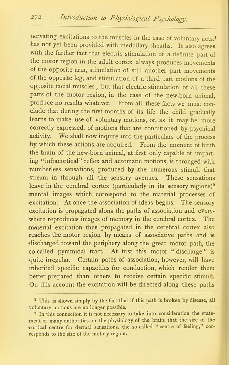 tiervating excitations to the muscles in the case of voluntary acts.* has not yet been provided with medullary sheaths. It also agrees with the further fact that electric stimulation of a definite part of the motor region in the adult cortex always produces movements of the opposite arm, stimulation of still another part movements of the opposite leg, and stimulation of a third part motions of the opposite facial muscles; but that electric stimulation of all these parts of the motor region, in the case of the new-born animal, produce no results whatever. From all these facts we must con- clude that during the first months of its life the child gradually learns to make use of voluntary motions, or, as it may be more correctly expressed, of motions that are conditioned by psychical activity. We shall now inquire into the particulars of the process by which these actions are acquired. From the moment of birth the brain of the new-born animal, at first only capable of impart- ing infracortical reflex and automatic motions, is thronged with numberless sensations, produced by the numerous stimuli that stream in through all the sensory avenues. These sensations leave in the cerebral cortex (particularly in its sensory regions)^ mental images which correspond to the material processes of excitation. At once the association of ideas begins. The sensory excitation is propagated along the paths of association and every- where reproduces images of memory in the cerebral cortex. The material excitation thus propagated in the cerebral cortex also reaches the motor region by means of associative paths and is discharged toward the periphery along the great motor path, the so-called pyramidal tract At first this motor  discharge is quite irregular. Certain paths of association, however, will have inherited specific capacities for conduction, which render them better prepared than others to receive certain specific stimuli. On this account the excitation will be directed along these paths 1 This is shown simply by the fact that if this path is broken by disease, all voluntary motions are no longer possible. ' In this connection it is not necessary to take into consideration the state- ment of many authorities on the physiology of the brain, that the size of the cortical centre for dermal sensations, the so-called  centre of feeling, cor- responds to the size of the motory region.