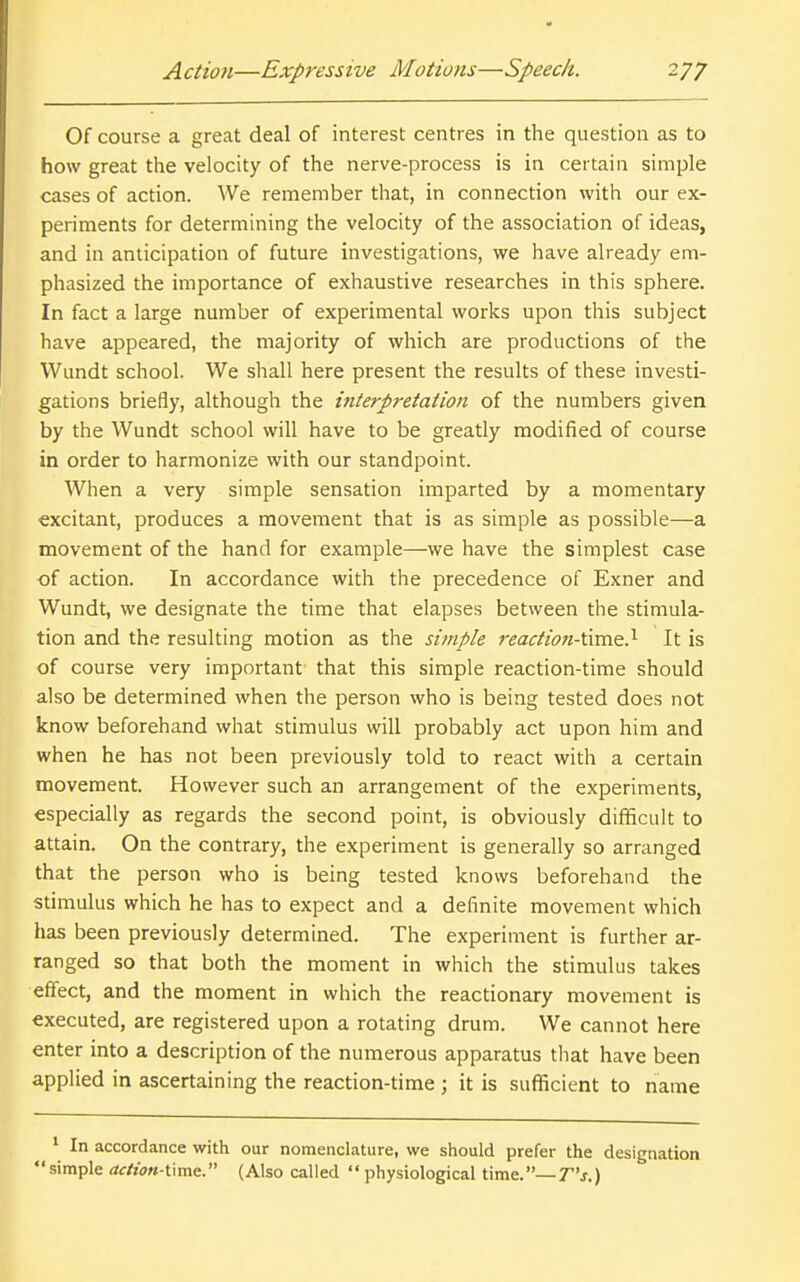 Of course a great deal of interest centres in the question as to how great the velocity of the nerve-process is in certain simple cases of action. We remember that, in connection with our ex- periments for determining the velocity of the association of ideas, and in anticipation of future investigations, we have already em- phasized the importance of exhaustive researches in this sphere. In fact a large number of experimental works upon this subject have appeared, the majority of which are productions of the Wundt school. We shall here present the results of these investi- gations briefly, although the interpretation of the numbers given by the Wundt school will have to be greatly modified of course in order to harmonize with our standpoint. When a very simple sensation imparted by a momentary excitant, produces a movement that is as simple as possible—a movement of the hand for example—we have the simplest case of action. In accordance with the precedence of Exner and Wundt, we designate the time that elapses between the stimula- tion and the resulting motion as the simple reaction-time.^ It is of course very important that this simple reaction-time should also be determined when the person who is being tested does not know beforehand what stimulus will probably act upon him and when he has not been previously told to react with a certain movement. However such an arrangement of the experiments, especially as regards the second point, is obviously difficult to attain. On the contrary, the experiment is generally so arranged that the person who is being tested knows beforehand the stimulus which he has to expect and a definite movement which has been previously determined. The experiment is further ar- ranged so that both the moment in which the stimulus takes eff'ect, and the moment in which the reactionary movement is executed, are registered upon a rotating drum. We cannot here enter into a description of the numerous apparatus that have been applied in ascertaining the reaction-time ; it is sufficient to name ' In accordance with our nomenclature, we should prefer the designation simple action-time. (Also called  physiological time.—T's.)