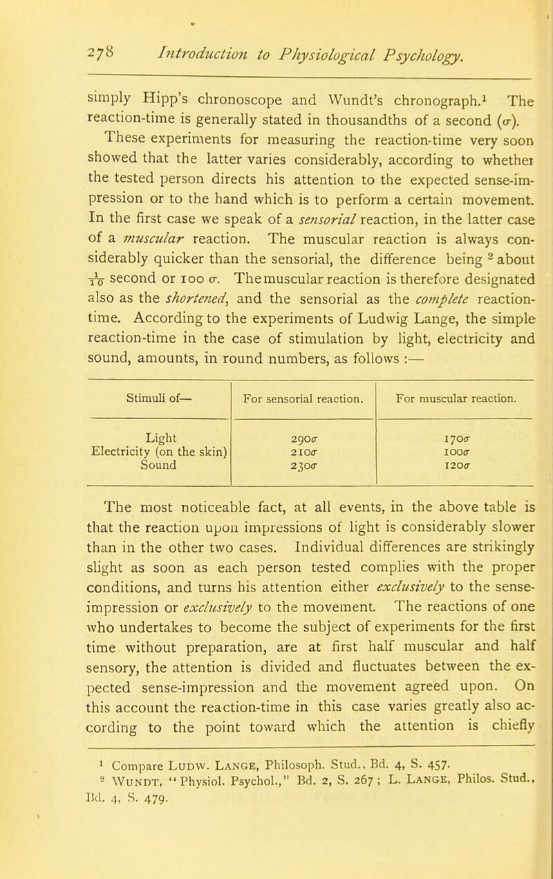 simply Hipp's chronoscope and Wundt's chronograph.^ The reaction-time is generally stated in thousandths of a second (o-). These experiments for measuring the reaction-time very soon showed that the latter varies considerably, according to whethei the tested person directs his attention to the expected sense-im- pression or to the hand which is to perform a certain movement. In the first case we speak of a sensorial reaction, in the latter case of a muscular reaction. The muscular reaction is always con- siderably quicker than the sensorial, the difference being ^ about -Yo second or 100 cr. The muscular reaction is therefore designated also as the shortened, and the sensorial as the complete reaction- time. According to the experiments of Ludwig Lange, the simple reaction-time in the case of stimulation by light, electricity and sound, amounts, in round numbers, as follows :— Stimuli of— For sensorial reaction. For muscular reaction. Light 2900- 1700- Electricity (on the skin) 2100- looo- Sound 2300- 1200- The most noticeable fact, at all events, in the above table is that the reaction upon impressions of light is considerably slower than in the other two cases. Individual differences are strikingly slight as soon as each person tested complies with the proper conditions, and turns his attention either exclusively to the sense- impression or exclusively to the movement. The reactions of one who undertakes to become the subject of experiments for the first time without preparation, are at first half muscular and half sensory, the attention is divided and fluctuates between the ex- pected sense-impression and the movement agreed upon. On this account the reaction-time in this case varies greatly also ac- cording to the point toward which the attention is chiefly ' Compare LuDW. Lange, Philosoph. Stud., Bd. 4, S. 457. '- WuNDT, Physiol. Psychol., Bd. 2, S. 267; L. Lange, Philos. Stud., l!d. 4, S. 479-