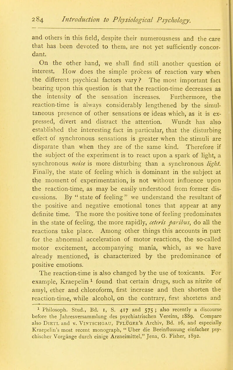 and others in this field, despite their numerousness and tlie care that has been devoted to them, are not yet sufficiently concor- dant. On the other hand, we shall find still another question of interest. How does the simple process of reaction vary when the different psychical factors vary ? The most important fact bearing upon this question is that the reaction-time decreases as the intensity of the sensation increases. Furthermore, the reaction-time is always considerably lengthened by the simul- taneous presence of other sensations or ideas which, as it is ex- pressed, divert and distract the attention. Wundt has also established the interesting fact in i)articular, that the disturbing effect of synchronous sensations is greater when the stimuli are disparate than when they are of the same kind. Therefore if the subject of the experiment is to react upon a spark of light, a synchronous noise is more disturbing than a synchronous light. Finally, the state of feeling which is dominant in the subject at the moment of experimentation, is not without influence upon the reaction-time, as may be easily understood from former dis- cussions. By  state of feeling  we understand the resultant of the positive and negative emotional tones that appear at any definite time. The more the positive tone of feeling predominates in the state of feeling, the more rapidly, ceteris paribus, do all the reactions take place. Among other things this accounts in part for the abnormal acceleration of motor reactions, the so-called motor excitement, accompanying mania, which, as we have already mentioned, is characterized by the predominance of positive emotions. The reaction-time is also changed by the use of toxicants. For example, Kraepelin ^ found that certain drugs, such as nitrite of amyl, ether and chloroform, first increase and then shorten the reaction-time, while alcohol, on the contrary, first shortens and * Philosoph. Stud., Bd. I, S. 417 and 575 ; also recently a discourse before the Jahresversammlung des psychiatrischen Vereins, 1889. Compare also DiETL and v. ViNTSCHGAU, Pfluger's Archiv, Bd. 16, and especially Kraepelin's most recent monograph,  Uber die Beeinflussung einfacher psy- chischer Vorgange durch einige Arzneimittel, Jena, G. Fisher, 1S92.