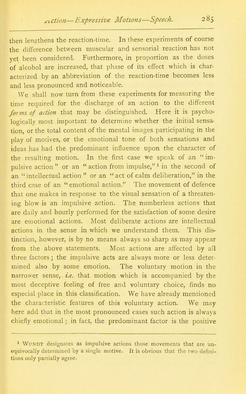 then lengthens the reaction-time. In these experiments of course the difference between muscular and sensorial reaction has not yet been considered. Furthermore, in proportion as the doses of alcohol are increased, that phase of its effect which is char- acterized by an abbreviation of the reaction-time becomes less and less pronounced and noticeable. We shall now turn from these experiments for measuring the time required for the discharge of an action to the different forms of action that may be distinguished. Here it is psycho- logically most important to determine whether the hiitial sensa- tion, or the total content of the mental images participating in the play of motives, or the emotional tone of both sensations and ideas has had the predominant influence upon the character of the resulting motion. In the first case we speak of an  im- pulsive action  or an  action from impulse, ^ in the second of an  intellectual action  or an  act of calm deliberation, in the third case of an  emotional action. The movement of defence that one makes in response to the visual sensation of a threaten- ing blow is an impulsive action. The numberless actions that are daily and hourly performed for the satisfaction of some desire are emotional actions. Most deliberate actions are intellectual actions in the sense in which we understand them. This dis- tinction, however, is by no means always so sharp as may appear from the above statements. Most actions are affected by all three factors; the impulsive acts are always more or less deter- mined also by some emotion. The voluntary motion in the narrower sense, i.e. that motion which is accompanied by the most deceptive feeling of free and voluntary choice, finds no especial place in this classification. We have already mentioned the characteristic features of this voluntary action. We may here add tiiat in the most pronounced cases such action is always chiefly emotional: in fact, the predominant factor is the positive * WuNDT designates as impulsive actions those movements that are un- equivocally determined by a single motive. It is obvious that the two defini- tions only partially agree.