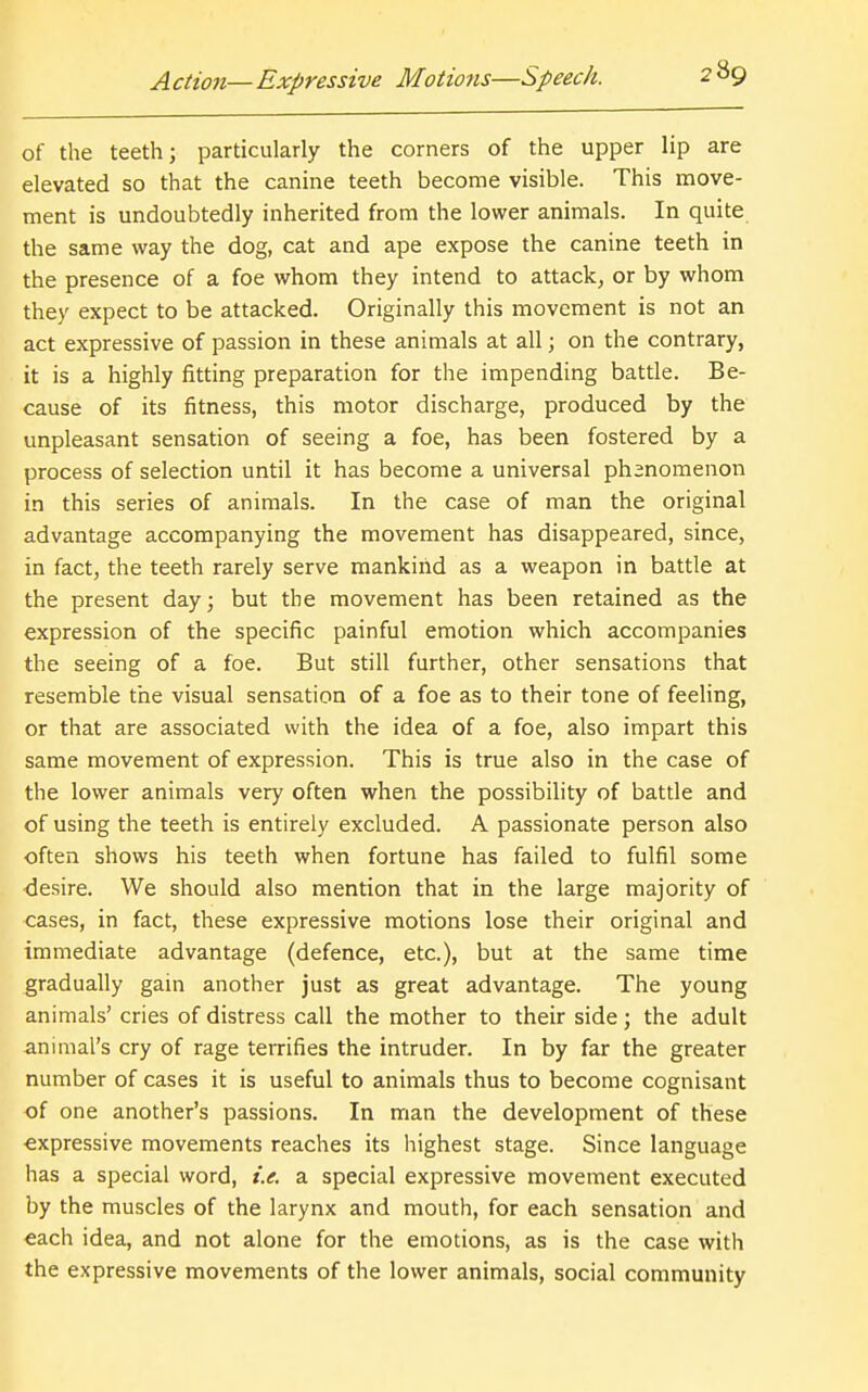 of the teeth; particularly the corners of the upper lip are elevated so that the canine teeth become visible. This move- ment is undoubtedly inherited from the lower animals. In quite the same way the dog, cat and ape expose the canine teeth in the presence of a foe whom they intend to attack, or by whom they expect to be attacked. Originally this movement is not an act expressive of passion in these animals at all; on the contrary, it is a highly fitting preparation for the impending battle. Be- cause of its fitness, this motor discharge, produced by the unpleasant sensation of seeing a foe, has been fostered by a process of selection until it has become a universal phsnomenon in this series of animals. In the case of man the original advantage accompanying the movement has disappeared, since, in fact, the teeth rarely serve mankind as a weapon in battle at the present day; but the movement has been retained as the expression of the specific painful emotion which accompanies the seeing of a foe. But still further, other sensations that resemble the visual sensation of a foe as to their tone of feeling, or that are associated with the idea of a foe, also impart this same movement of expression. This is true also in the case of the lower animals very often when the possibility of battle and of using the teeth is entirely excluded. A passionate person also often shows his teeth when fortune has failed to fulfil some desire. We should also mention that in the large majority of cases, in fact, these expressive motions lose their original and immediate advantage (defence, etc.), but at the same time gradually gain another just as great advantage. The young animals' cries of distress call the mother to their side; the adult animal's cry of rage teiTifies the intruder. In by far the greater number of cases it is useful to animals thus to become cognisant of one another's passions. In man the development of these expressive movements reaches its highest stage. Since language has a special word, i.e. a special expressive movement executed by the muscles of the larynx and mouth, for each sensation and each idea, and not alone for the emotions, as is the case with the expressive movements of the lower animals, social community