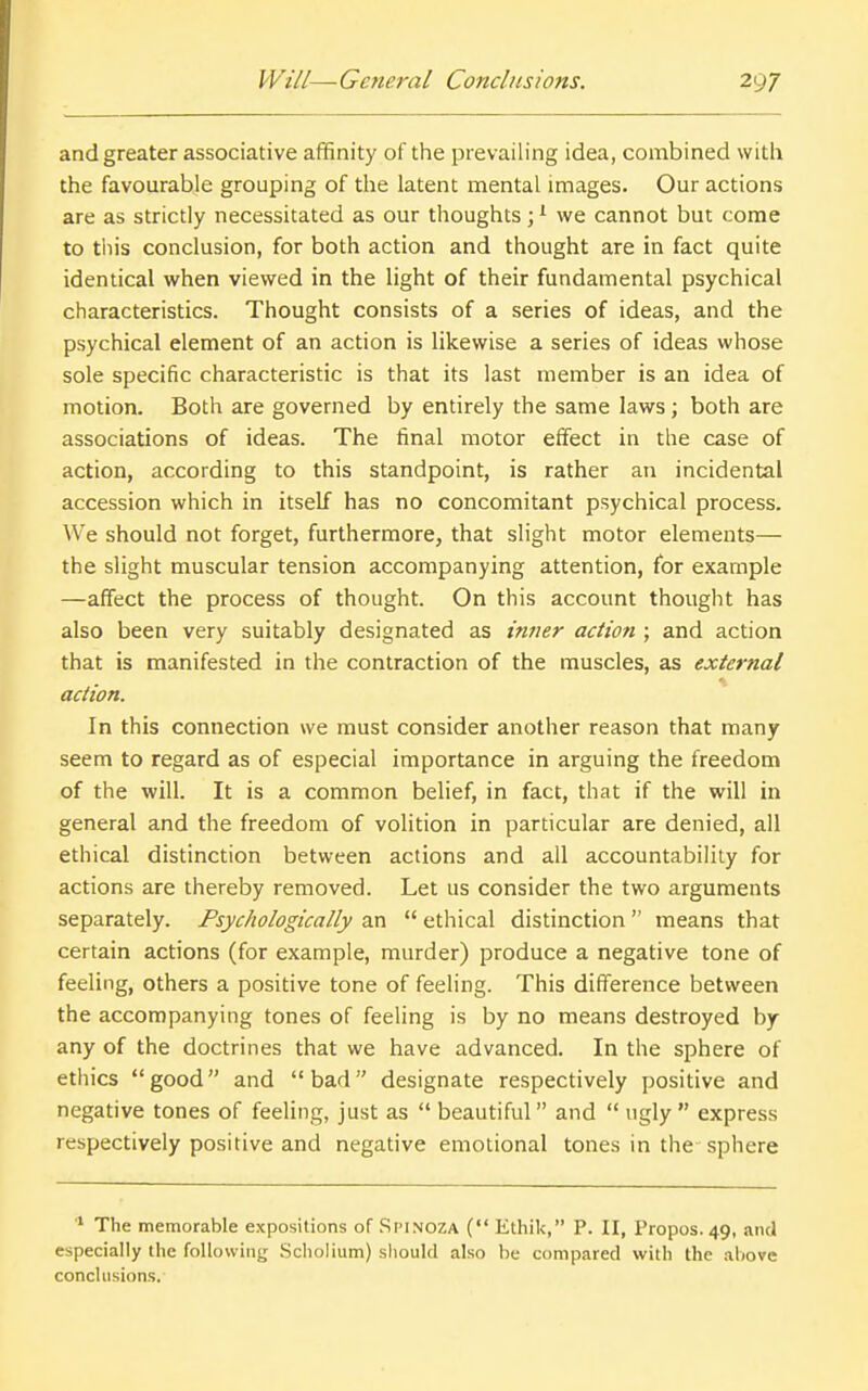 and greater associative affinity of the prevailing idea, combined with the favourable grouping of the latent mental images. Our actions are as strictly necessitated as our thoughts; ^ we cannot but come to this conclusion, for both action and thought are in fact quite identical when viewed in the light of their fundamental psychical characteristics. Thought consists of a series of ideas, and the psychical element of an action is likewise a series of ideas whose sole specific characteristic is that its last member is an idea of motion. Both are governed by entirely the same laws; both are associations of ideas. The final motor effect in the case of action, according to this standpoint, is rather an incidental accession which in itself has no concomitant psychical process. We should not forget, furthermore, that slight motor elements— the slight muscular tension accompanying attention, for example —affect the process of thought. On this account thought has also been very suitably designated as inner action ; and action that is manifested in the contraction of the muscles, as external action. In this connection we must consider another reason that many seem to regard as of especial importance in arguing the freedom of the will. It is a common belief, in fact, that if the will in general and the freedom of volition in particular are denied, all ethical distinction between actions and all accountability for actions are thereby removed. Let us consider the two arguments separately. Psychologically an  ethical distinction  means that certain actions (for example, murder) produce a negative tone of feeling, others a positive tone of feeling. This difference between the accompanying tones of feeling is by no means destroyed by any of the doctrines that we have advanced. In the sphere of etliics good and bad designate respectively positive and negative tones of feeling, just as  beautiful and  ugly  express respectively positive and negative emotional tones in the-sphere '■■ The memorable expositions of Spinoza ( Ethik, P. II, Propos. 49, and especially the following Scholium) should also he compared with the ahovc conclusions.