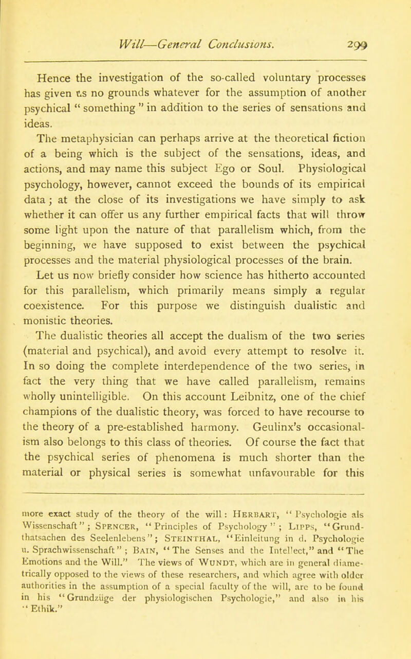 Hence the investigation of the so-called voluntary processes has given f.s no grounds whatever for the assumption of another psychical  something  in addition to the series of sensations and ideas. The metaphysician can perhaps arrive at the theoretical fiction of a being which is the subject of the sensations, ideas, and actions, and may name this subject Ego or Soul. Physiological psychology, however, cannot exceed the bounds of its empirical data; at the close of its investigations we have simply to ask whether it can offer us any further empirical facts that will throw some light upon the nature of that parallelism which, from the beginning, we have supposed to exist between the psychical processes and the material physiological processes of the brain. Let us now briefly consider how science has hitherto accounted for this parallelism, which primarily means simply a regular coexistence. For this purpose we distinguish dualistic and monistic theories. The dualistic theories all accept the dualism of the two series (material and psychical), and avoid every attempt to resolve it. In so doing the complete interdependence of the two series, in fact the very thing that we have called parallelism, remains wholly unintelligible. On this account Leibnitz, one of the chief champions of the dualistic theory, was forced to have recourse to the theory of a pre-established harmony. Geulinx's occasional- ism also belongs to this class of theories. Of course the fact that the psychical series of phenomena is much shorter than the material or physical series is somewhat unfavourable for this more exact study of the theory of the will: Herbart,  Psychologic als Wissenschaft ; Spencer, Principles of Psychology; Lipps, Grund- thatsachen des Seelenlebens; Steinthal, Einleitung in d. Psycholoi^ie u. Sprachwissenschaft ; Bain, The Senses and the Intel'ect, and The Emotions and the Will. The views of Wundt, which are in general diame- trically opposed to the views of these researchers, and which agree with older authorities in the assumption of a special faculty of the will, are to be found in his Grundziige der physiologischen Psychologic, and also in his •' Ethik.