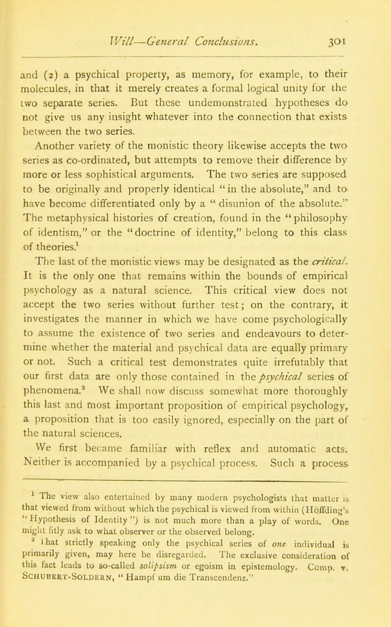 and (2) a psychical property, as memory, for example, to their molecules, in that it merely creates a formal logical unity for the two separate series. But these undemonstrated hypotheses do not give us any insight whatever into the connection that exists between the two series. Another variety of the monistic theory likewise accepts the two series as co-ordinated, but attempts to remove their difference by more or less sophistical arguments. The two series are supposed to be originally and properly identical in the absolute, and to have become differentiated only by a  disunion of the absolute.'^ The metaphysical histories of creation, found in the  philosophy of identism, or the doctrine of identity, belong to this class of theories.' The last of the monistic views may be designated as the critical. It is the only one that remains within the bounds of empirical psychology as a natural science. This critical view does not accept the two series without further test; on the contrary, it investigates the manner in which we have come psychologically to assume the existence of two series and endeavours to deter- mine whether the material and psychical data are equally primary or not. Such a critical test demonstrates quite irrefutably that our first data are only those contained in the psychical series of phenomena.^ We shall now discuss somewhat more thoroughly this last and most important proposition of empirical psychology, a proposition that is too easily ignored, especially on the part of the natural sciences. We first became familiar with reflex and automatic acts. Neither is accompanied by a psychical process. Such a process 1 The view also entertained by many modern psychologists that matter is that viewed from without which tlie psychical is viewed from within (Hoffdinjr's  Hypothesis of Identity ) is not much more than a play of words. One might fitly ask to what observer or the observed belong. that strictly speaking only the psychical series of one individual is primarily given, may here be disregarded. The exclusive consideration of this fact leads to so-called solipsism or egoism in epistemology. Ccmp. r. SCHUBERT-SOLUERN,  Hampf um die Transcendenz. '