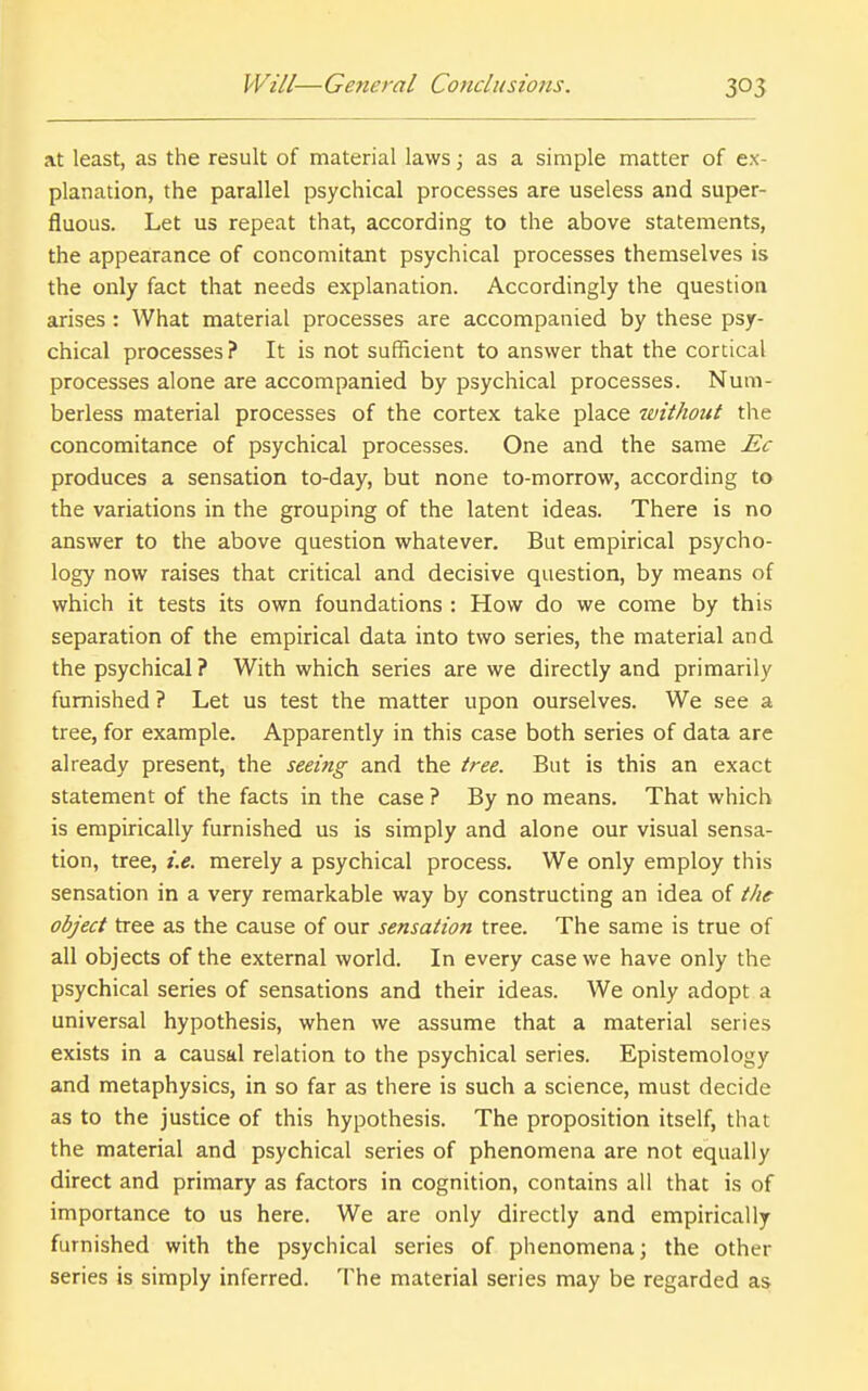 at least, as the result of material laws; as a simple matter of ex- planation, the parallel psychical processes are useless and super- fluous. Let us repeat that, according to the above statements, the appearance of concomitant psychical processes themselves is the only fact that needs explanation. Accordingly the question arises: What material processes are accompanied by these psy- chical processes ? It is not sufficient to answer that the cortical processes alone are accompanied by psychical processes. Num- berless material processes of the cortex take place without the concomitance of psychical processes. One and the same Ec produces a sensation to-day, but none to-morrow, according to the variations in the grouping of the latent ideas. There is no answer to the above question whatever. But empirical psycho- logy now raises that critical and decisive question, by means of which it tests its own foundations : How do we come by this separation of the empirical data into two series, the material and the psychical ? With which series are we directly and primarily furnished ? Let us test the matter upon ourselves. We see a tree, for example. Apparently in this case both series of data are already present, the seeing and the tree. But is this an exact statement of the facts in the case ? By no means. That which is empirically furnished us is simply and alone our visual sensa- tion, tree, i.e. merely a psychical process. We only employ this sensation in a very remarkable way by constructing an idea of the object tree as the cause of our sensation tree. The same is true of all objects of the external world. In every case we have only the psychical series of sensations and their ideas. We only adopt a universal hypothesis, when we assume that a material series exists in a causal relation to the psychical series. Epistemology and metaphysics, in so far as there is such a science, must decide as to the justice of this hypothesis. The proposition itself, that the material and psychical series of phenomena are not equally direct and primary as factors in cognition, contains all that is of importance to us here. We are only directly and empirically furnished with the psychical series of phenomena; the other series is simply inferred. The material series may be regarded as