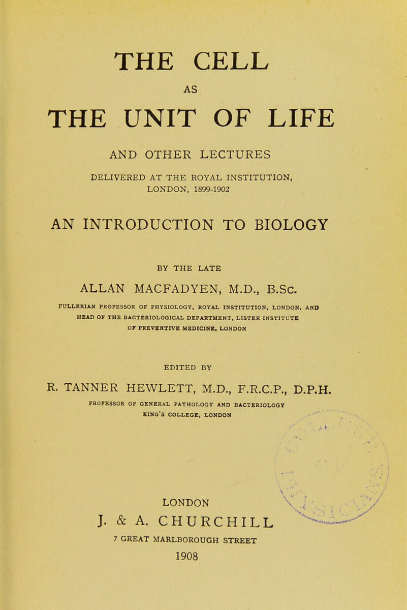 THE CELL AS THE UNIT OF LIFE AND OTHER LECTURES DELIVERED AT THE ROYAL INSTITUTION, LONDON, 1899-1902 AN INTRODUCTION TO BIOLOGY BY THE LATE ALLAN MACFADYEN, M.D., B.Sc. FULLERIAN PROFESSOR OF PHYSIOLOGY, ROYAL INSTITUTION, LONDON, AND MSAD OF THE BACTERIOLOGICAL DEPARTMENT, LISTER INSTITUTE OF PREVENTIVE MEDICINE, LONDON EDITED BY R. TANNER HEWLETT, M.D., F.R.C.P., D.P.H. PROFESSOR OF GENERAL PATHOLOGY AND BACTERIOLOGY king's COLLEGE, LONDON LONDON J. & A. CHURCHILL 7 GREAT MARLBOROUGH STREET 1908