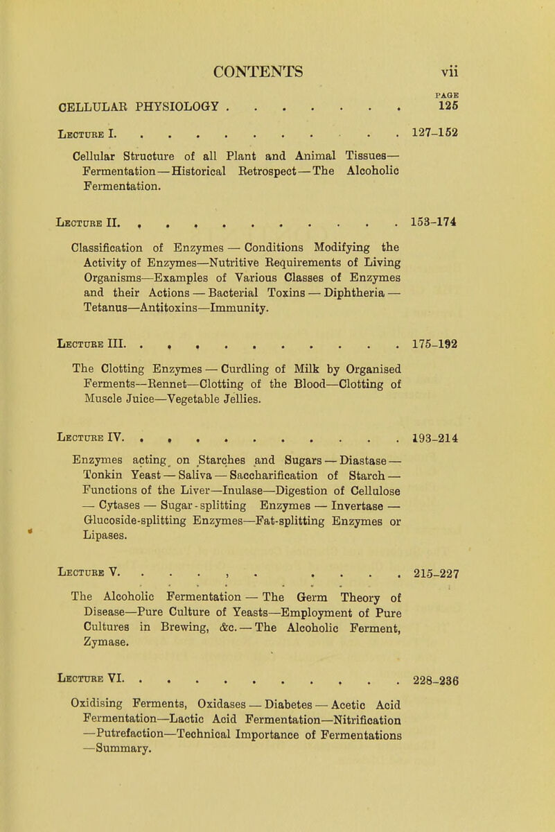 FAQE CELLULAR PHYSIOLOGY 126 Lectuee I . . 127-162 Cellular Structure of all Plant and Animal Tissues— Fermentation—Historical Retrospect—The Alcoholic Fermentation. Lbcxure II 153-174 Classification of Enzymes — Conditions Modifying the Activity of Enzymes—Nutritive Requirements of Living Organisms—Examples of Various Classes of Enzymes and their Actions — Bacterial Toxins — Diphtheria — Tetanus—Antitoxins—Immunity. Lecture III 175-192 The Clotting Enzymes — Curdling of Milk by Organised Ferments—Rennet—Clotting of the Blood—Clotting of Muscle Juice—Vegetable Jellies. Lectube IV 193-214 Enzymes acting on Starches and Sugars — Diastase — Tonkin Yeast — Saliva — Saccharification of Starch — Functions of the Liver—Inulase—Digestion of Cellulose — Cytases — Sugar-splitting Enzymes — Invertase — Glucoside-splitting Enzymes—Fat-splitting Enzymes or Lipases. Lectube V. . . . , . .... 215-227 The Alcoholic Fermentation — The Germ Theory of Disease—Pure Culture of Yeasts—Employment of Pure Cultures in Brewing, &c. — The Alcoholic Ferment, Zymase. Lecture VI 228-236 Oxidising Ferments, Oxidases — Diabetes — Acetic Acid Fermentation—Lactic Acid Fermentation—Nitrification —Putrefaction—Technical Importance of Fermentations —Summary.