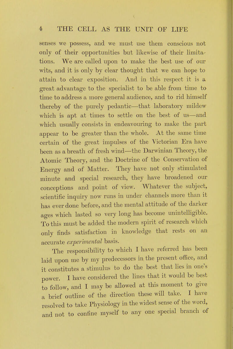 senses we possess, and we must use them conscious not only of their opportunities but like\vise of their limita- tions. We are called upon to make the best use of our wits, and it is only by clear thought that we can hope to attain to clear exposition. And in this respect it is a great advantage to the specialist to be able from time to time to address a more general audience, and to rid himself thereby of the purely pedantic—that laboratory mildew which is apt at times to settle on the best of us—and which usually consists in endeavouring to make the part appear to be greater than the whole. At the same time certain of the great impulses of the Victorian Era have been as a breath of fresh Avind—the Darwinian Theory, the Atomic Theory, and the Doctrine of the Conservation of Energy and of Matter. They have not only stimulated minute and special research, they have broadened our conceptions and point of view. Whatever the subject, scientific inquiry now runs in under channels more than it has ever done before, and the mental attitude of the darker ages which lasted so very long has become unintelligible. To this must be added the modern spirit of research which only finds satisfaction in knowledge that rests on an accurate experimental basis. The responsibility to which I have referred has been laid upon me by my predecessors in the present office, and it constitutes a stimulus to do the best that lies in one s power. I have considered the lines that it would be best to follow, and I may be allowed at this moment to give a brief outline of the direction these will take. I have resolved to take Physiology in the widest sense of the word, and not to confine myself to any one special branch of