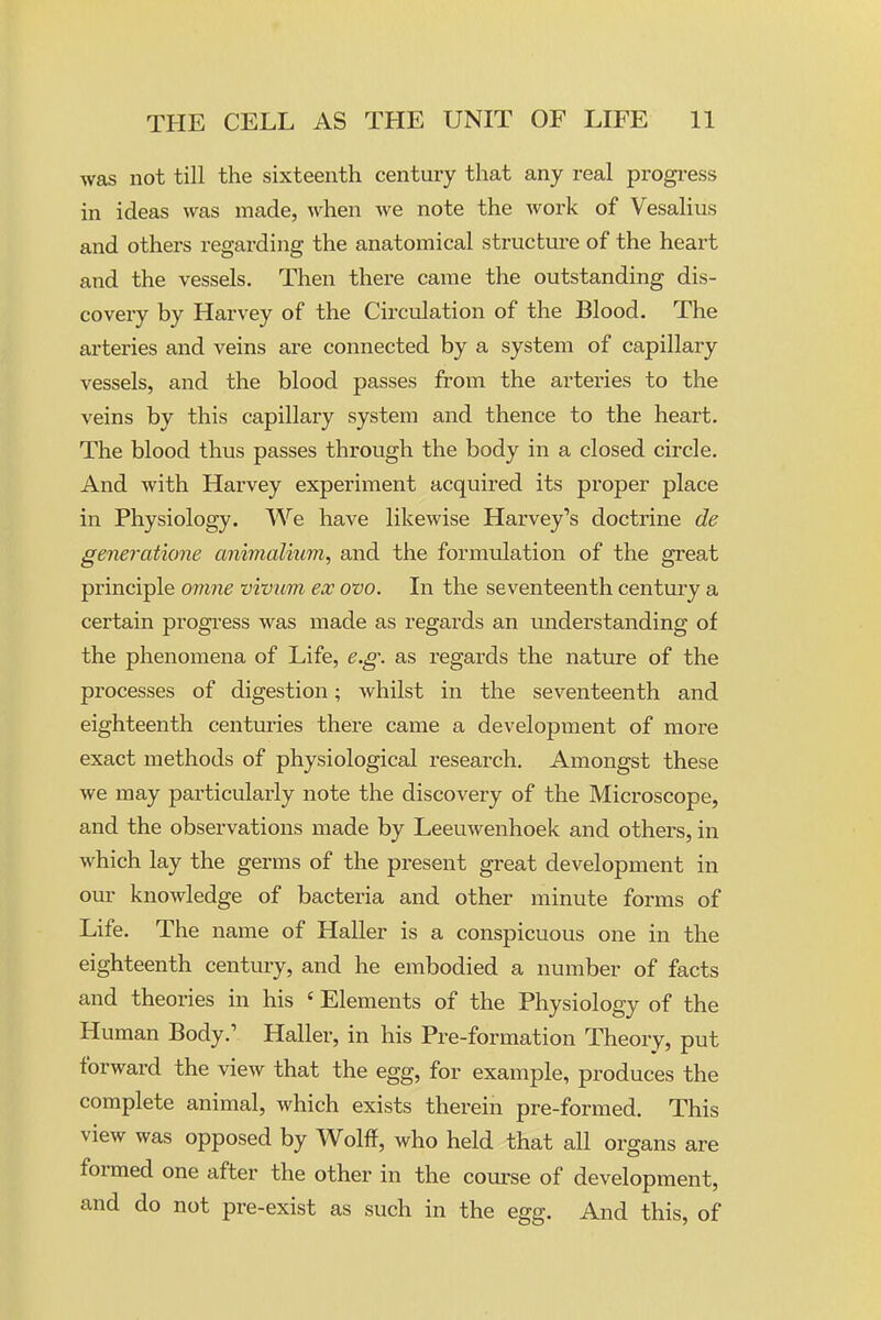 was not till the sixteenth century that any real progress in ideas was made, when we note the work of Vesalius and others regarding the anatomical structm-e of the heart and the vessels. Then there came the outstanding dis- covery by Harvey of the Circulation of the Blood. The arteries and veins are connected by a system of capillary vessels, and the blood passes from the arteries to the veins by this capillary system and thence to the heart. The blood thus passes thi'ough the body in a closed circle. And with Harvey experiment acquired its proper place in Physiology. We have likewise Harvey's doctrine de generatione animalium, and the formulation of the great principle omne vivum ex ovo. In the seventeenth century a certain progress was made as regards an understanding of the phenomena of Life, e.g: as regards the nature of the processes of digestion; whilst in the seventeenth and eighteenth centuries there came a development of more exact methods of physiological research. Amongst these we may particularly note the discovery of the Microscope, and the observations made by Leeuwenhoek and others, in which lay the germs of the present great development in our knowledge of bacteria and other minute forms of Life. The name of Haller is a conspicuous one in the eighteenth century, and he embodied a number of facts and theories in his ' Elements of the Physiology of the Human Body.' Haller, in his Pre-formation Theory, put forward the view that the egg, for example, produces the complete animal, which exists therein pre-formed. This view was opposed by Wolff, who held that all organs are formed one after the other in the coui'se of development, and do not pre-exist as such in the egg. And this, of