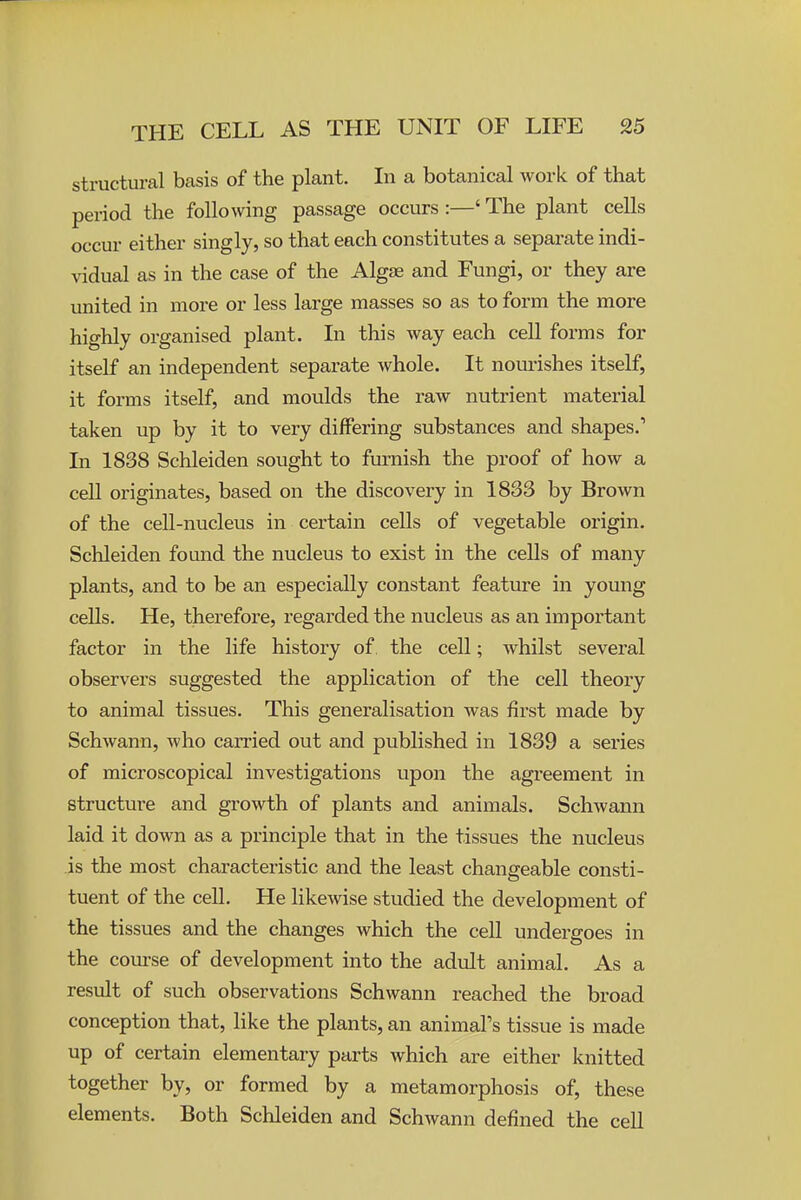 structural basis of the plant. In a botanical work of that period the following passage occurs:—'The plant cells occur either singly, so that each constitutes a separate indi- vidual as in the case of the Algae and Fungi, or they are united in more or less large masses so as to form the more highly organised plant. In this way each cell forms for itself an independent separate whole. It nourishes itself, it forms itself, and moulds the raw nutrient material taken up by it to very differing substances and shapes.' In 1838 Schleiden sought to furnish the proof of how a cell originates, based on the discovery in 1833 by Brown of the cell-nucleus in certain cells of vegetable origin, Schleiden found the nucleus to exist in the cells of many plants, and to be an especially constant feature in young cells. He, therefore, regarded the nucleus as an important factor in the life history of the cell; whilst several observers suggested the application of the cell theory to animal tissues. This generalisation was first made by Schwann, who carried out and published in 1839 a series of microscopical investigations upon the agreement in structure and growth of plants and animals. Schwann laid it down as a principle that in the tissues the nucleus is the most characteristic and the least changeable consti- tuent of the cell. He likewise studied the development of the tissues and the changes which the cell undergoes in the course of development into the adult animal. As a result of such observations Schwann reached the broad conception that, like the plants, an animal's tissue is made up of certain elementary parts which are either knitted together by, or formed by a metamorphosis of, these elements. Both Schleiden and Schwann defined the cell