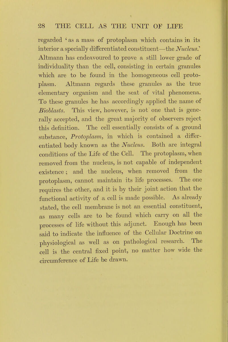 regarded ' as a mass of protoplasm which contains in its interior a specially diiFerentiated constituent—the Nicclem.'' Altmann has endeavoured to prove a still lower grade of individuality than the cell, consisting in certain granules which are to be found in the homogeneous cell proto- plasm. Altmann regards these granules as the true elementary organism and the seat of vital phenomena. To these granules he has accordingly applied the name of Bioblasts. This view, however, is not one that is gene- rally accepted, and the great majority of observers reject this definition. The cell essentially consists of a ground substance. Protoplasm, in which is contained a differ- entiated body known as the Nucleus. Both are integral conditions of the Life of the Cell. The protoplasm, when removed from the nucleus, is not capable of independent existence; and the nucleus, when removed from the protoplasm, cannot maintain its life processes. The one requires the other, and it is by their joint action that the functional activity of a cell is made possible. As already stated, the cell membrane is not an essential constituent, as many cells are to be found which carry on all the processes of life without this adjunct. Enough has been said to indicate the influence of the Cellular Doctrine on physiological as well as on pathological research. The cell is the central fixed point, no matter how wide the circumference of Life be drawn.