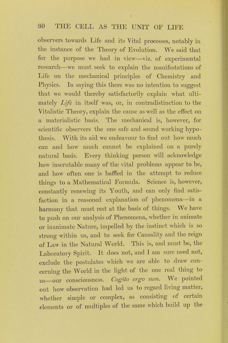 observers towards Life and its Vital processes, notably in the instance of the Theory of Evolution. We said that for the purpose we had in view—viz. of experimental research—we must seek to explain the manifestations of Life on the mechanical principles of Chemistry and Physics. In saying this there was no intention to suggest that we would thereby satisfactorily explain what ulti- mately Life in itself was, or, in contradistinction to the Vitalistic Theory, explain the cause as well as the effect on a materialistic basis. The mechanical is, however, for scientific observers the one safe and sound working hypo- thesis. With its aid we endeavour to find out how much can and how much cannot be explained on a purely natural basis. Every thinking person will acknowledge how inscrutable many of the vital problems appear to be, and how often one is baffled in the attempt to reduce things to a Mathematical Formula. Science is, however, constantly renewing its Youth, and can only find satis- faction in a reasoned explanation of phenomena—in a harmony that must rest at the basis of things. We have to push on our analysis of Phenomena, whether in animate or inanimate Nature, impelled by the instinct which is so strong within us, and to seek for Causality and the reign of Law in the Natural World. This is, and must be, the Laboratory Spirit. It does not, and I am sure need not, exclude the postulates which we are able to draw con- cerning the World in the light of the one real thing to us—our consciousness. Cogito ergo sum. We pointed out how observation had led us to regard living matter, whether simple or complex, as consisting of certain elements or of multiples of the same which build up the