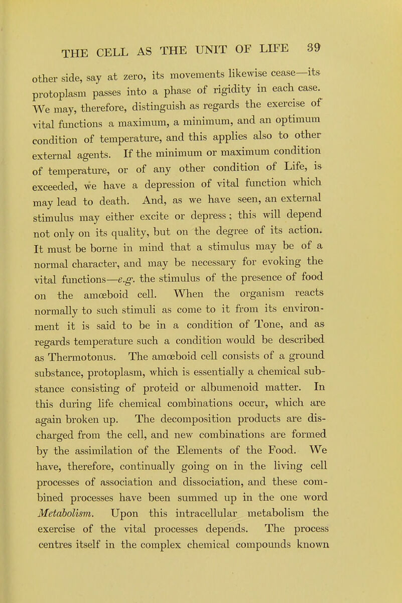 other side, say at zero, its movements likewise cease—its protoplasm passes into a phase of rigidity in each case. We may, therefore, distinguish as regards the exercise of vital functions a maximum, a minimum, and an optimum condition of temperatm-e, and this applies also to other external agents. If the minimum or maximum condition of temperature, or of any other condition of Life, is exceeded, we have a depression of vital function which may lead to death. And, as we have seen, an external stimulus may either excite or depress; this will depend not only on its quality, but on the degree of its action. It must be borne in mind that a stimulus may be of a normal character, and may be necessary for evoking the vital functions—e.g. the stimulus of the presence of food on the amoeboid cell. When the organism reacts normally to such stimuli as come to it from its environ- ment it is said to be in a condition of Tone, and as regards temperature such a condition would be described as Thermotonus. The amoeboid cell consists of a ground substance, protoplasm, which is essentially a chemical sub- stance consisting of proteid or albumenoid matter. In this duiing life chemical combinations occur, which are again broken up. The decomposition products are dis- charged from the cell, and new combinations are formed by the assimilation of the Elements of the Food. We have, therefore, continually going on in the living cell processes of association and dissociation, and these com- bined processes have been summed up in the one word Metabolism. Upon this intracellular metabolism the exercise of the vital processes depends. The process centres itself in the complex chemical compounds known