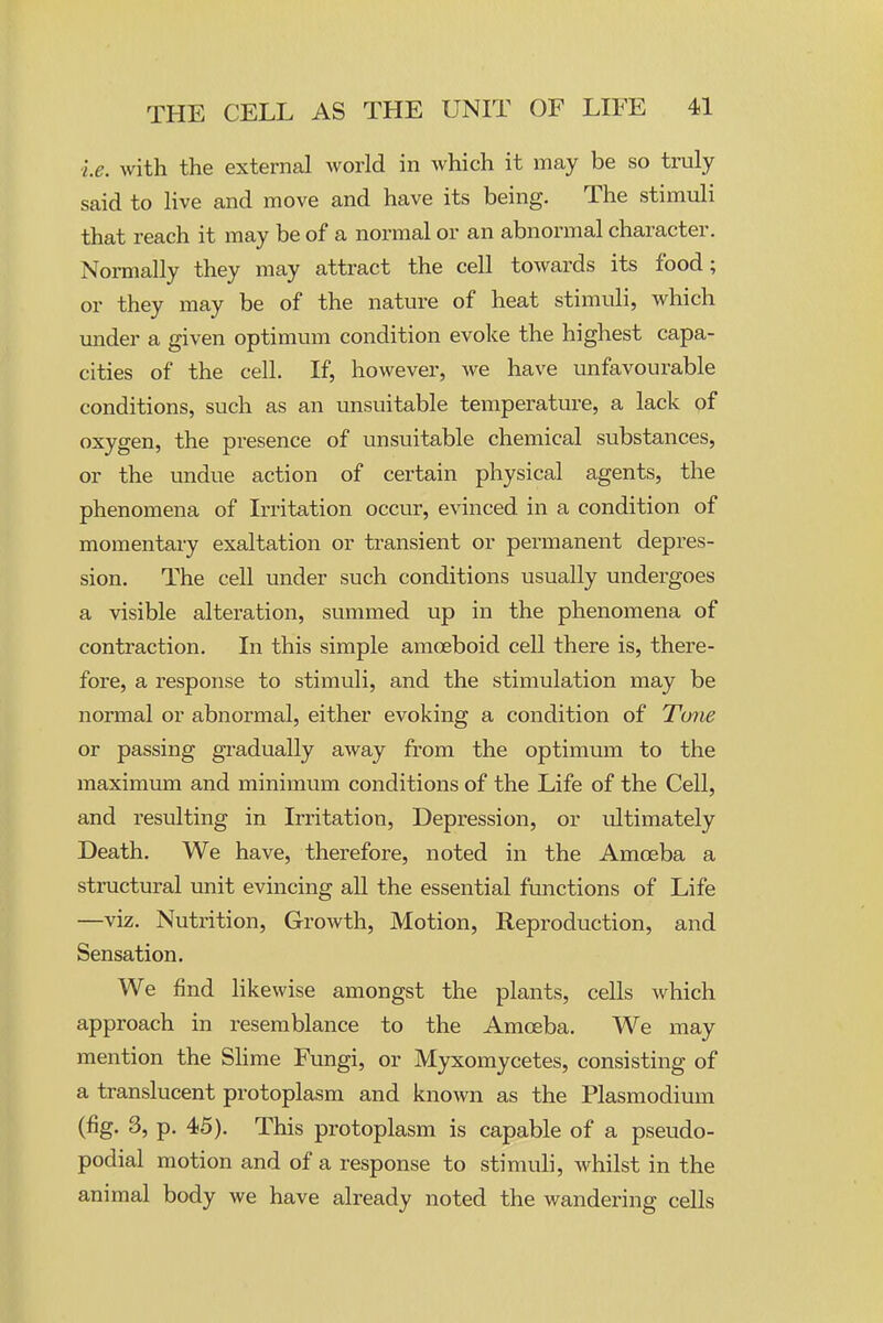 le. with the external Avorld in Avhich it may be so truly said to live and move and have its being. The stimuli that reach it may be of a normal or an abnormal character. Normally they may attract the cell towards its food; or they may be of the nature of heat stimuli, which under a given optimum condition evoke the highest capa- cities of the cell. If, however, we have unfavourable conditions, such as an unsuitable temperature, a lack of oxygen, the presence of unsuitable chemical substances, or the undue action of certain physical agents, the phenomena of Irritation occur, evinced in a condition of momentary exaltation or transient or permanent depres- sion. The cell under such conditions usually undergoes a visible alteration, summed up in the phenomena of contraction. In this simple amoeboid cell there is, there- fore, a response to stimuli, and the stimulation may be normal or abnormal, either evoking a condition of Tune or passing gradually away from the optimum to the maximum and minimum conditions of the Life of the Cell, and resulting in Irritation, Depression, or ultimately Death. We have, therefore, noted in the Amoeba a stmctural unit evincing all the essential functions of Life —viz. Nutrition, Growth, Motion, Reproduction, and Sensation. We find likewise amongst the plants, cells which approach in resemblance to the Amoeba. We may mention the Slime Fungi, or Myxomycetes, consisting of a translucent protoplasm and known as the Plasmodium (fig. 3, p. 45). This protoplasm is capable of a pseudo- podial motion and of a response to stimuli, whilst in the animal body we have already noted the wandering cells