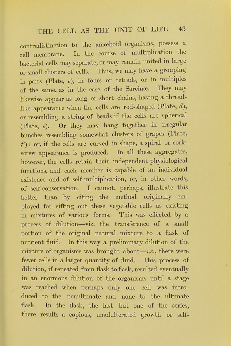 contradistinction to the amoeboid organisms, possess a ceU membrane. In the coui-se of multiplication the bacterial cells may separate, or may remain united in large or small clusters of cells. Thus, we may have a grouping in pairs (Plate, c), in fours or tetrads, or in multiples of the same, as in the case of the Sarcinse. They may likewise appear as long or short chains, having a thread- like appearance when the cells are rod-shaped (Plate, d), or resembling a string of beads if the cells are spherical (Plate, e). Or they may hang together in irregular bunches resembling somewhat clusters of grapes (Plate, f); or, if the cells are curved in shape, a spiral or cork- screw appearance is produced. In all these aggregates, however, the cells retain their independent physiological functions, and each member is capable of an individual existence and of self-multiplication, or, in other words, of self-conservation. I cannot, perhaps, illustrate this better than by citing the method originally em- ployed for sifting out these vegetable cells as existing in mixtures of various forms. This was effected by a process of dilution—viz. the transference of a small portion of the original natural mixture to a flask of nutrient fluid. In this way a preliminary dilution of the mixtture of organisms was brought about—i.e., there were fewer cells in a larger quantity of fluid. This process of dilution, if repeated from flask to flask, resulted eventually in an enormous dilution of the organisms until a stage was reached when perhaps only one cell was intro- duced to the penultimate and none to the ultimate flask. In the flask, the last but one of the series, there results a copious, unadulterated growth or self-