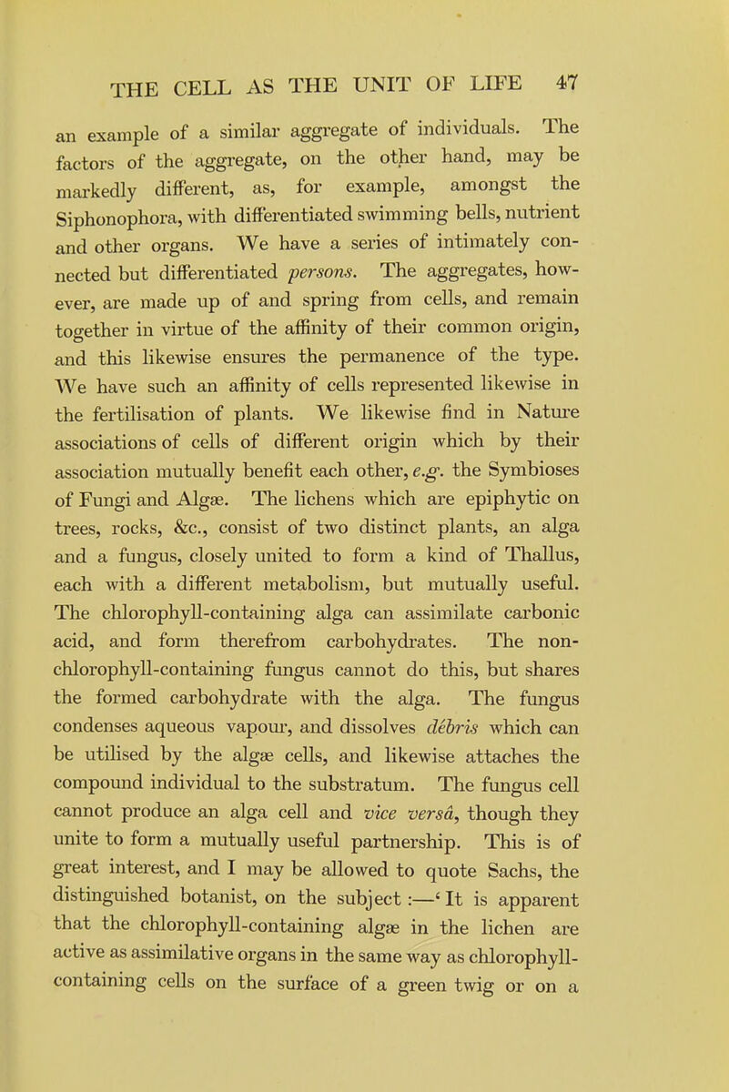 an example of a similar aggregate of individuals. The factors of the aggregate, on the other hand, may be mai'kedly different, as, for example, amongst the Siphonophora, with differentiated swimming bells, nutrient and other organs. We have a series of intimately con- nected but differentiated persons. The aggregates, how- ever, are made up of and spring from cells, and remain together in virtue of the affinity of their common origin, and this likewise ensures the permanence of the type. We have such an affinity of cells represented likewise in the fertilisation of plants. We likewise find in Natm-e associations of cells of different origin which by their association mutually benefit each other, e.g. the Symbioses of Fungi and Algae. The lichens which are epiphytic on trees, rocks, &c., consist of two distinct plants, an alga and a fungus, closely united to form a kind of Thallus, each with a different metabolism, but mutually useful. The chlorophyll-containing alga can assimilate carbonic acid, and form therefrom carbohydi'ates. The non- chlorophyll-containing fungus cannot do this, but shares the formed carbohydrate with the alga. The fungus condenses aqueous vapom-, and dissolves debris which can be utilised by the algae cells, and likewise attaches the compound individual to the substratum. The fungus cell cannot produce an alga cell and vice versa, though they unite to form a mutually useful partnership. This is of great interest, and I may be allowed to quote Sachs, the distinguished botanist, on the subject:—' It is apparent that the chlorophyll-containing algae in the lichen are active as assimilative organs in the same way as chlorophyll- containing cells on the surface of a green twig or on a