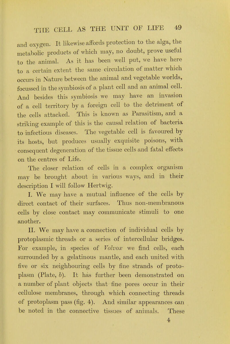 and oxygen. It likewise affords protection to the alga, the metabolic products of which may, no doubt, prove useful to the animal. As it has been well put, we have here to a certain extent the same circulation of matter which occurs in Nature between the animal and vegetable worlds, focussed in the symbiosis of a plant cell and an animal cell. And besides this symbiosis we may have an invasion of a cell territory by a foreign cell to the detriment of the cells attacked. This is known as Parasitism, and a striking example of this is the causal relation of bacteria to infectious diseases. The vegetable cell is favoured by its hosts, but produces usually exquisite poisons, with consequent degeneration of the tissue cells and fatal effects on the centres of Life. The closer relation of cells in a complex organism may be brought about in various ways, and in their description I will follow Hertwig. I, We may have a mutual influence of the cells by direct contact of their surfaces. Thus non-membi'anous cells by close contact may communicate stimuli to one another, II. We may have a connection of individual cells by protoplasmic threads or a series of intercellular bridges. For example, in species of Volvox we find cells, each surrounded by a gelatinous mantle, and each united with five or six neighbouring cells by fine strands of proto- plasm (Plate, h). It has fufther been demonstrated on a number of plant objects that fine pores occur in their cellulose membranes, through which connecting threads of protoplasm pass (fig. 4). And similar appearances can be noted in the connective tissues of animals. These 4