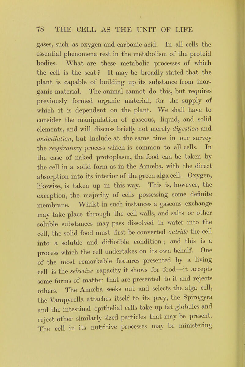 gases, such as oxygen and carbonic acid. In all cells the essential phenomena rest in the metabolism of the proteid bodies. What are these metabolic processes of which the cell is the seat ? It may be broadly stated that the plant is capable of building up its substance from inor- ganic material. The animal cannot do this, but requires previously formed organic material, for the supply of which it is dependent on the plant. We shall have to consider the manipulation of gaseous, liquid, and solid elements, and will discuss briefly not merely digestion and assimilation, but include at the same time in our survey the respiratory process which is common to all cells. In the case of naked protoplasm, the food can be taken by the cell in a solid form as in the Amoeba, with the direct absorption into its interior of the gi-een alga cell. Oxygen, hkewise, is taken up in this way. This is, however, the exception, the majority of cells possessing some definite membrane. Whilst in such instances a gaseous exchange may take place through the cell walls, and salts or other soluble substances may pass dissolved in water into the cell, the solid food must first be converted outside the cell into a soluble and diffusible condition ; and this is a process which the cell undertakes on its own behalf. One of the most remarkable features presented by a living cell is the selective capacity it shows for food—it accepts some forms of matter that are presented to it and rejects others. The Amoeba seeks out and selects the alga cell, the Vampyrella attaches itself to its prey, the Spirogyra and the intestinal epithelial ceUs take up fat globules and reject other similarly sized particles that may be present. The cell in its nutritive processes may be ministering