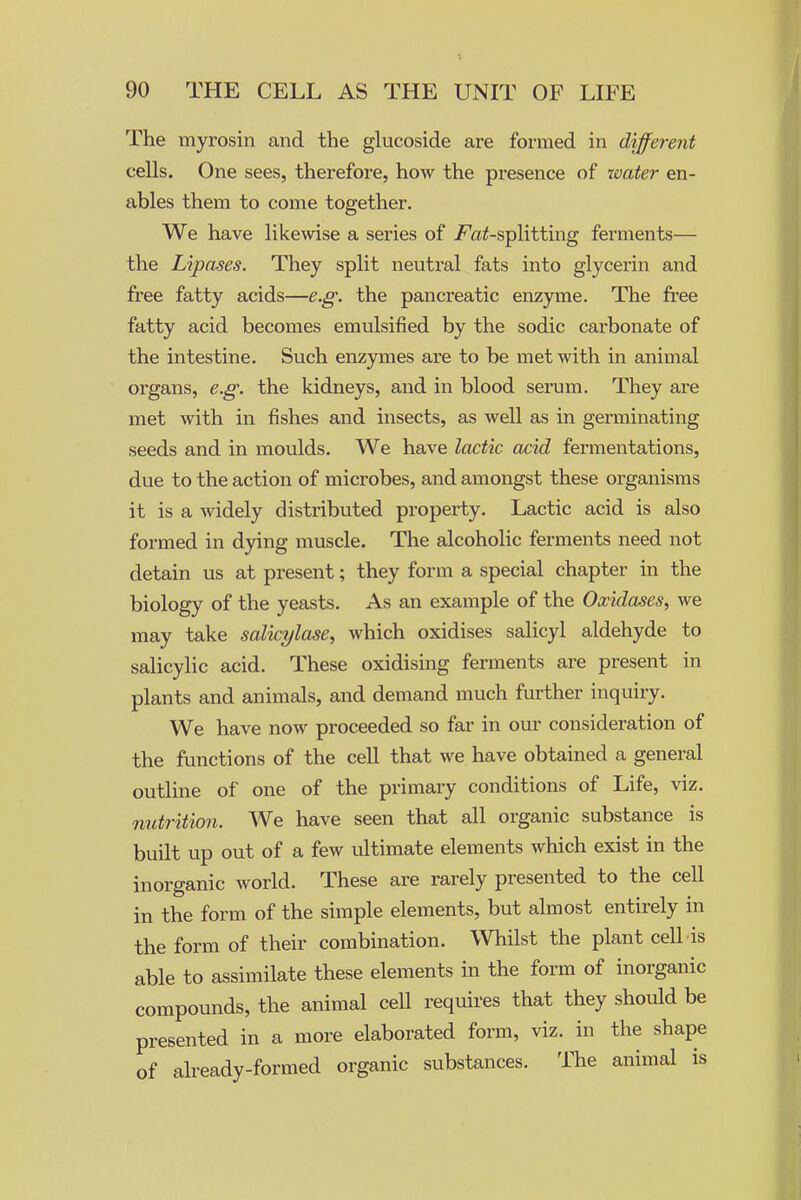 The myrosin and the glucoside are formed in diffei-ent cells. One sees, therefore, how the presence of water en- ables thera to come together. We have likewise a series of J^a^-splitting ferments— the Lipases. They split neutral fats into glycerin and fi'ee fatty acids—e.g. the pancreatic enzyme. The free fatty acid becomes emulsified by the sodic carbonate of the intestine. Such enzymes are to be met with in animal organs, e.g. the kidneys, and in blood serum. They are met with in fishes and insects, as well as in germinating seeds and in moulds. We have lactic acid fermentations, due to the action of microbes, and amongst these organisms it is a widely distributed property. Lactic acid is also formed in dying muscle. The alcoholic ferments need not detain us at present; they form a special chapter in the biology of the yeasts. As an example of the Oxidases, we may take salicylase, which oxidises salicyl aldehyde to salicylic acid. These oxidising ferments are present in plants and animals, and demand much further inquiry. We have now proceeded so far in our consideration of the functions of the cell that we have obtained a general outline of one of the primary conditions of Life, viz. nutrition. We have seen that all organic substance is built up out of a few ultimate elements which exist in the inorganic world. These are rarely presented to the cell in the form of the simple elements, but almost entirely in the form of their combination. Whilst the plant cell is able to assimilate these elements in the form of inorganic compounds, the animal cell requires that they should be presented in a more elaborated form, viz. in the shape of already-formed organic substances. The animal is