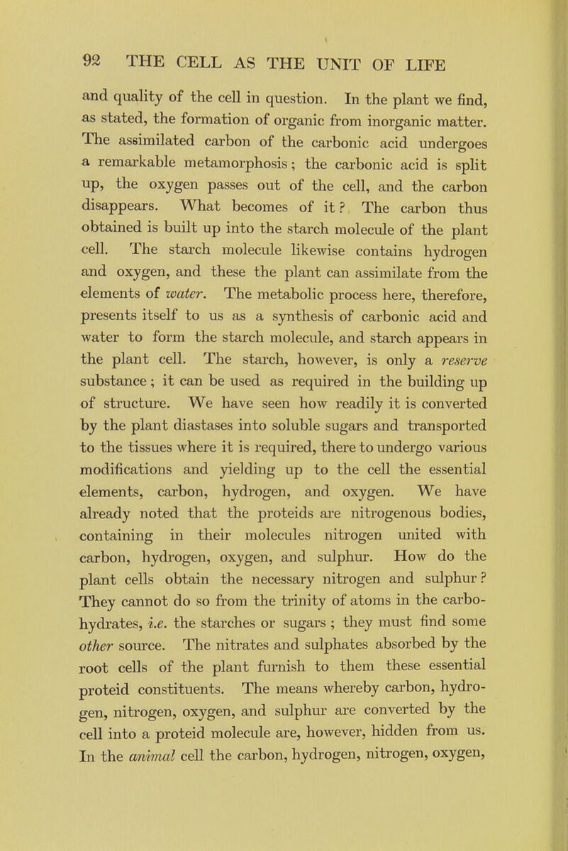 and quality of the cell in question. In the plant we find, as stated, the formation of organic from inorganic matter. The assimilated carbon of the carbonic acid undergoes a remarkable metamorphosis; the carbonic acid is split up, the oxygen passes out of the cell, and the carbon disappears. What becomes of it.? The carbon thus obtained is built up into the starch molecule of the plant cell. The starch molecule likewise contains hydi-ogen and oxygen, and these the plant can assimilate from the elements of zoater. The metabolic process here, therefore, presents itself to us as a synthesis of carbonic acid and water to form the starch molecule, and starch appears in the plant cell. The starch, however, is only a reserve substance; it can be used as required in the building up of structure. We have seen how readily it is converted by the plant diastases into soluble sugars and transported to the tissues where it is required, there to undergo various modifications and yielding up to the cell the essential elements, carbon, hydrogen, and oxygen. We have already noted that the proteids are nitrogenous bodies, containing in their molecules nitrogen united with carbon, hydrogen, oxygen, and sulphur. How do the plant cells obtain the necessary nitrogen and sulphur.? They cannot do so from the trinity of atoms in the carbo- hydrates, i.e. the starches or sugars ; they must find some other source. The nitrates and sulphates absorbed by the root cells of the plant furnish to them these essential proteid constituents. The means whereby carbon, hydi-o- gen, nitrogen, oxygen, and sulphur are converted by the cell into a proteid molecule are, however, hidden from us. In the amimal cell the carbon, hydrogen, nitrogen, oxygen.