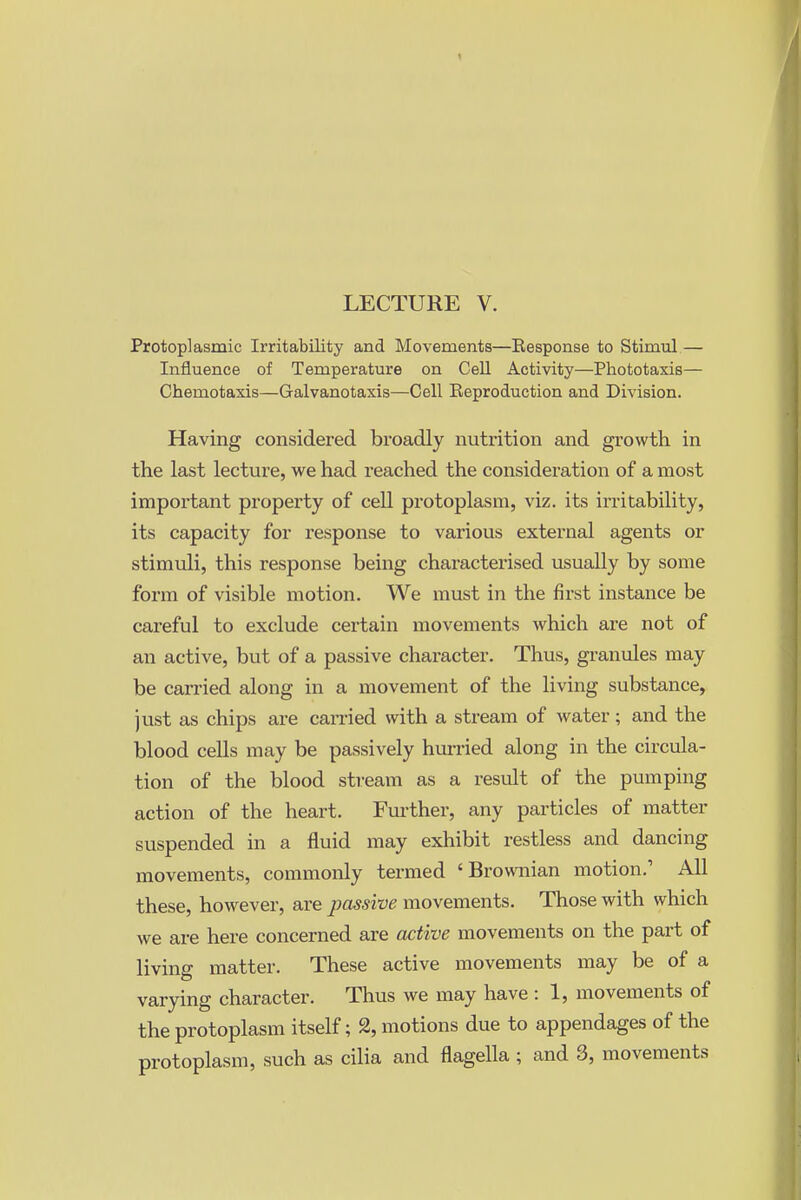 LECTURE V. Protoplasmic Irritability and Movements—Response to Stimul — Influence of Temperature on Cell Activity—Phototaxis— Chemotaxis—Galvanotaxis—Cell Eeproduction and Division. Having considered broadly nutrition and growth in the last lecture, we had reached the consideration of a most important property of cell pi-otoplasm, viz. its irritability, its capacity for response to various external agents or stimuli, this response being characterised usually by some form of visible motion. We must in the first instance be careful to exclude certain movements which are not of an active, but of a passive character. Thus, granules may be carried along in a movement of the living substance, just as chips are can-ied with a stream of water; and the blood cells may be passively him-ied along in the circula- tion of the blood stream as a result of the pumping action of the heart. Fui'ther, any particles of matter suspended in a fluid may exhibit restless and dancing movements, commonly termed 'Brownian motion.' All these, however, are passive movements. Those with which we are here concerned are active movements on the part of living matter. These active movements may be of a varying character. Thus we may have : 1, movements of the protoplasm itself; 2, motions due to appendages of the protoplasm, such as cilia and flagella ; and 3, movements