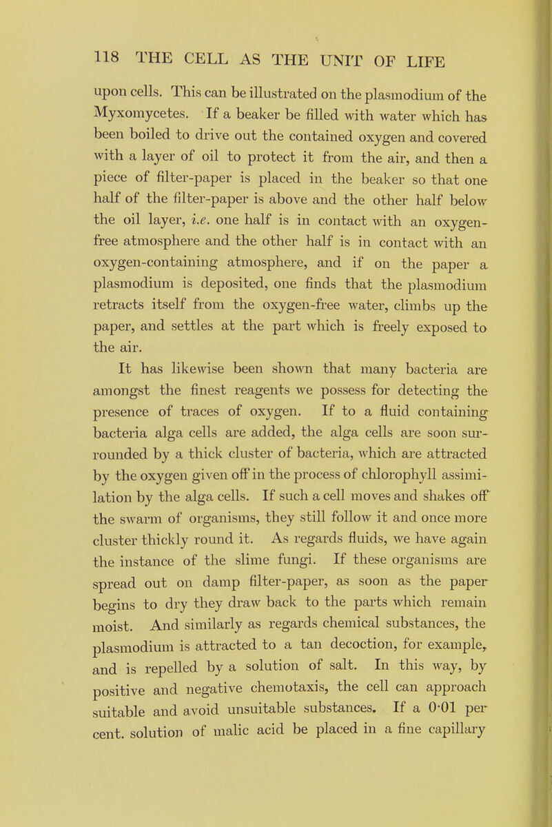 upon cells. This can be illustrated on the plasmodium of the Myxomycetes. If a beaker be filled with water which has been boiled to drive out the contained oxygen and covered with a layer of oil to protect it from the air, and then a piece of filter-paper is placed in the beaker so that one half of the filter-paper is above and the other half below the oil layer, i.e. one half is in contact with an oxygen- free atmosphere and the other half is in contact with an oxygen-containing atmosphere, and if on the paper a Plasmodium is deposited, one finds that the plasmodium retracts itself from the oxygen-free water, climbs up the paper, and settles at the part which is fi'eely exposed to the air. It has like\\dse been shown that many bacteria are amongst the finest reagents we possess for detecting the presence of traces of oxygen. If to a fluid containing bacteria alga cells are added, the alga cells are soon sm- rounded by a thick cluster of bacteria, which are attracted by the oxygen given off in the process of chlorophyll assimi- lation by the alga cells. If such a cell moves and shakes off the swarm of organisms, they still follow it and once more cluster thickly round it. As regards fluids, we have again the instance of the slime fungi. If these organisms are spread out on damp filter-paper, as soon as the paper begins to dry they draw back to the parts which remain moist. And similarly as regards chemical substances, the plasmodium is attracted to a tan decoction, for example, and is repelled by a solution of salt. In this way, by positive and negative chemotaxis, the cell can approach suitable and avoid unsuitable substances. If a 0-01 per cent, solution of malic acid be placed in a fine capillary