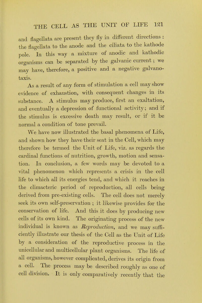 and flagellata are present they fly in different directions : the flagellata to the anode and the ciliata to the kathode pole. In this way a mixtui-e of anodic and kathodic organisms can be separated by the galvanic current; we may have, therefore, a positive and a negative galvano- taxis. As a result of any form of stimulation a cell may show evidence of exhaustion, Avith consequent changes in its substance. A stimulus may .produce, first an exaltation, and eventually a depression of functional activity; and if the stimulus is excessive death may result, or if it be normal a condition of tone prevail. We have now illustrated the basal phenomena of Life, and shown how they have their seat in the Cell, which may therefore be termed the Unit of Life, viz. as regards the cardinal functions of nutrition, growth, motion and sensa- tion. In conclusion, a few words may be devoted to a vital phenomenon which represents a crisis in the cell life to which all its energies tend, and which it reaches in the climacteric period of reproduction, all cells being derived from pre-existing cells. The cell does not merely seek its own self-preservation ; it likewise provides for the conservation of life. And this it does by producing new cells of its own kind. The originating process of the new individual is known as Reproduction, and we may suflS- ciently illustrate our thesis of the Cell as the Unit of Life by a consideration of the reproductive process in the unicellular and multicellular plant organisms. The life of all organisms, however complicated, derives its origin from a cell. The process may be described roughly as one of cell division. It is only comparatively recently that the