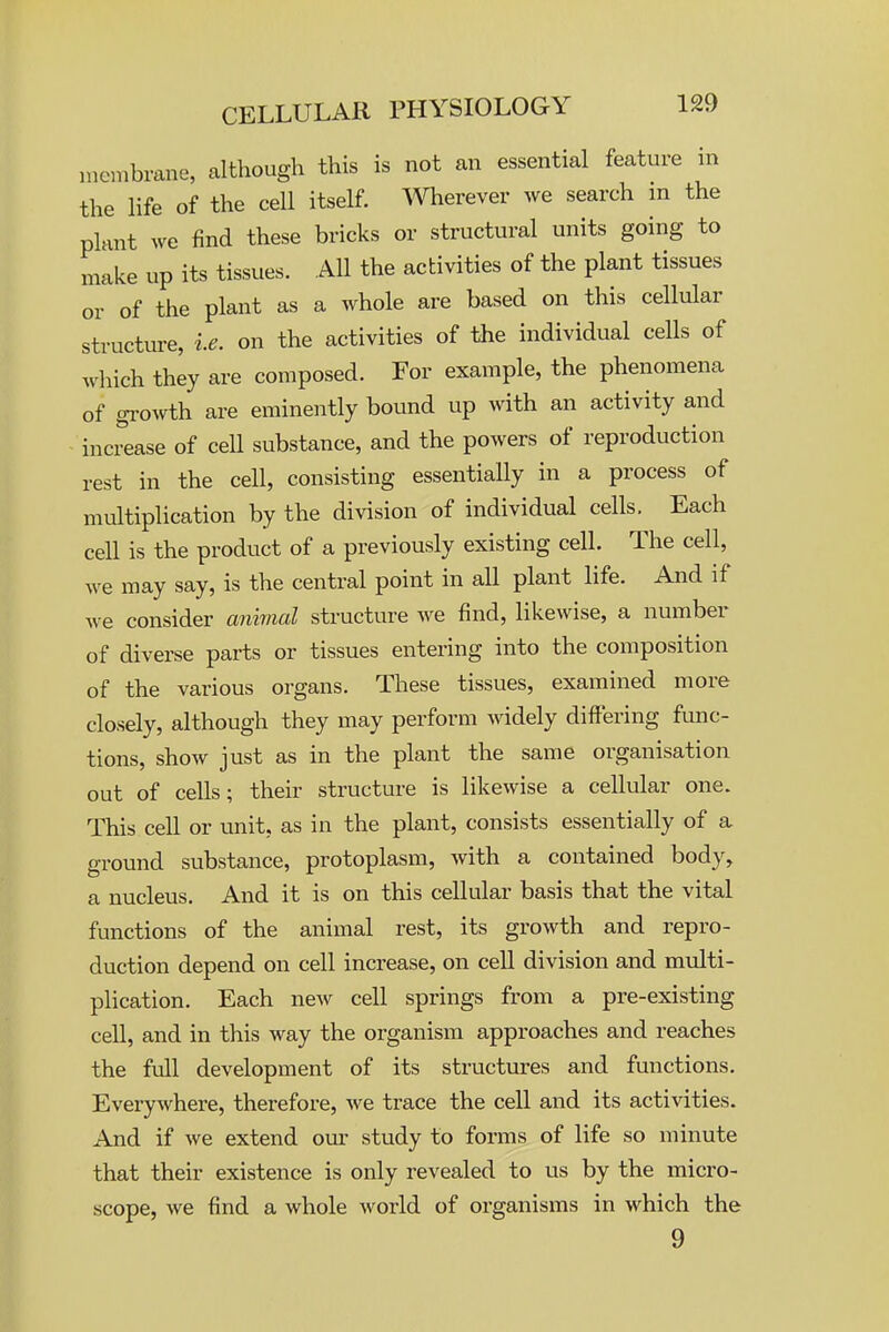 membrane, although this is not an essential feature in the life of the cell itself. Wherever we search in the plant we find these bricks or structural units going to make up its tissues. All the activities of the plant tissues or of the plant as a whole are based on this cellular structure, i.e. on the activities of the individual cells of which they are composed. For example, the phenomena of growth are eminently bound up with an activity and increase of cell substance, and the powers of reproduction rest in the cell, consisting essentially in a process of multiplication by the division of individual cells. Each cell is the product of a previously existing cell. The cell, we may say, is the central point in all plant life. And if we consider animal structure Ave find, likewise, a number of diverse parts or tissues entering into the composition of the various organs. These tissues, examined more closely, although they may perform widely differing func- tions, show just as in the plant the same organisation out of cells; their structure is likewise a cellular one. This cell or unit, as in the plant, consists essentially of a ground substance, protoplasm, with a contained body, a nucleus. And it is on this cellular basis that the vital functions of the animal rest, its growth and repro- duction depend on cell increase, on cell division and multi- plication. Each new cell springs from a pre-existing cell, and in this way the organism approaches and reaches the full development of its structures and functions. Everywhere, therefore, we trace the cell and its activities. And if we extend om- study to forms of life so minute that their existence is only revealed to us by the micro- scope, we find a whole world of organisms in which the 9